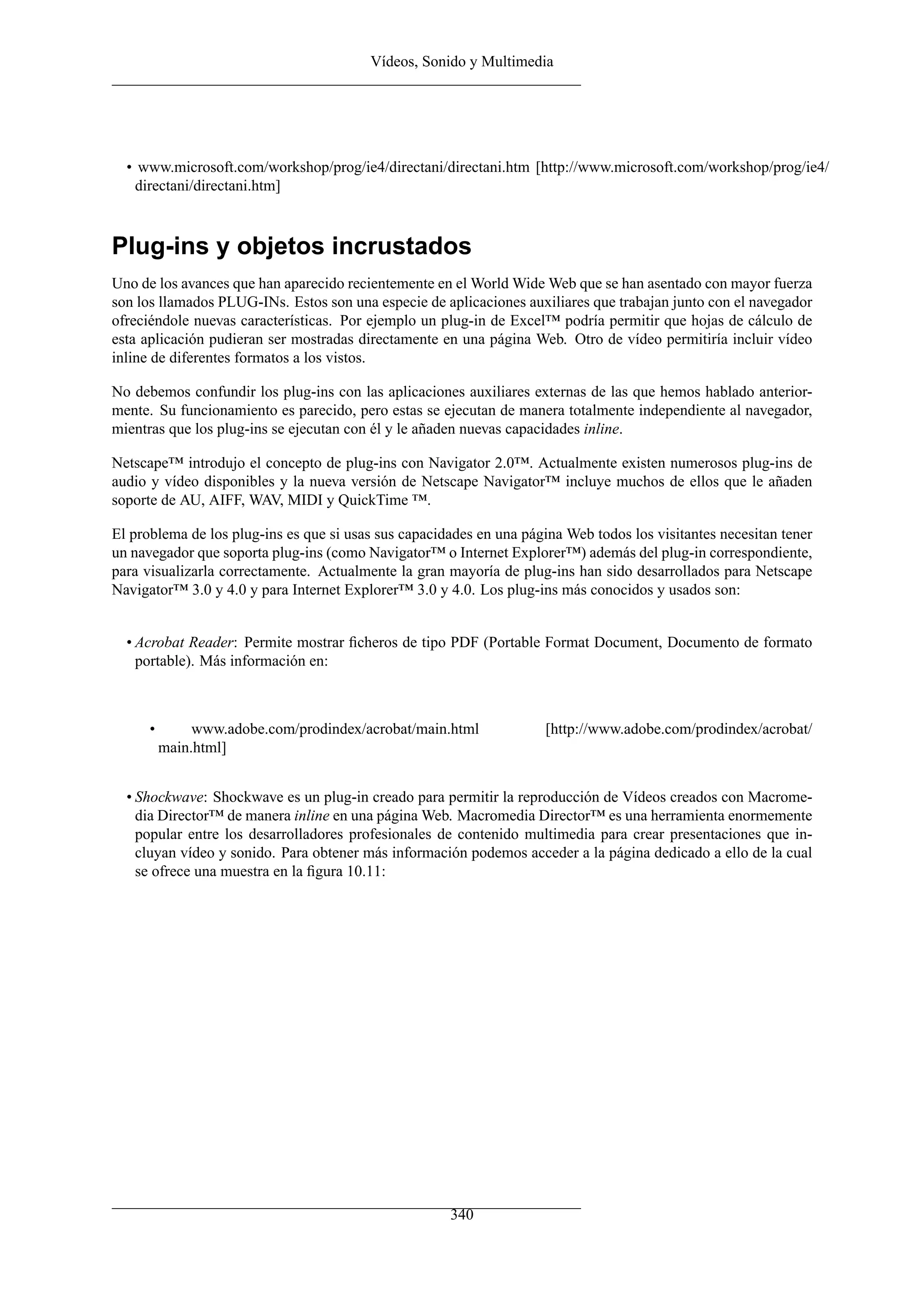 Vídeos, Sonido y Multimedia
• www.microsoft.com/workshop/prog/ie4/directani/directani.htm [http://www.microsoft.com/workshop/prog/ie4/
directani/directani.htm]
Plug-ins y objetos incrustados
Uno de los avances que han aparecido recientemente en el World Wide Web que se han asentado con mayor fuerza
son los llamados PLUG-INs. Estos son una especie de aplicaciones auxiliares que trabajan junto con el navegador
ofreciéndole nuevas características. Por ejemplo un plug-in de Excel™ podría permitir que hojas de cálculo de
esta aplicación pudieran ser mostradas directamente en una página Web. Otro de vídeo permitiría incluir vídeo
inline de diferentes formatos a los vistos.
No debemos confundir los plug-ins con las aplicaciones auxiliares externas de las que hemos hablado anterior-
mente. Su funcionamiento es parecido, pero estas se ejecutan de manera totalmente independiente al navegador,
mientras que los plug-ins se ejecutan con él y le añaden nuevas capacidades inline.
Netscape™ introdujo el concepto de plug-ins con Navigator 2.0™. Actualmente existen numerosos plug-ins de
audio y vídeo disponibles y la nueva versión de Netscape Navigator™ incluye muchos de ellos que le añaden
soporte de AU, AIFF, WAV, MIDI y QuickTime ™.
El problema de los plug-ins es que si usas sus capacidades en una página Web todos los visitantes necesitan tener
un navegador que soporta plug-ins (como Navigator™ o Internet Explorer™) además del plug-in correspondiente,
para visualizarla correctamente. Actualmente la gran mayoría de plug-ins han sido desarrollados para Netscape
Navigator™ 3.0 y 4.0 y para Internet Explorer™ 3.0 y 4.0. Los plug-ins más conocidos y usados son:
• Acrobat Reader: Permite mostrar ﬁcheros de tipo PDF (Portable Format Document, Documento de formato
portable). Más información en:
• www.adobe.com/prodindex/acrobat/main.html [http://www.adobe.com/prodindex/acrobat/
main.html]
• Shockwave: Shockwave es un plug-in creado para permitir la reproducción de Vídeos creados con Macrome-
dia Director™ de manera inline en una página Web. Macromedia Director™ es una herramienta enormemente
popular entre los desarrolladores profesionales de contenido multimedia para crear presentaciones que in-
cluyan vídeo y sonido. Para obtener más información podemos acceder a la página dedicado a ello de la cual
se ofrece una muestra en la ﬁgura 10.11:
340
 