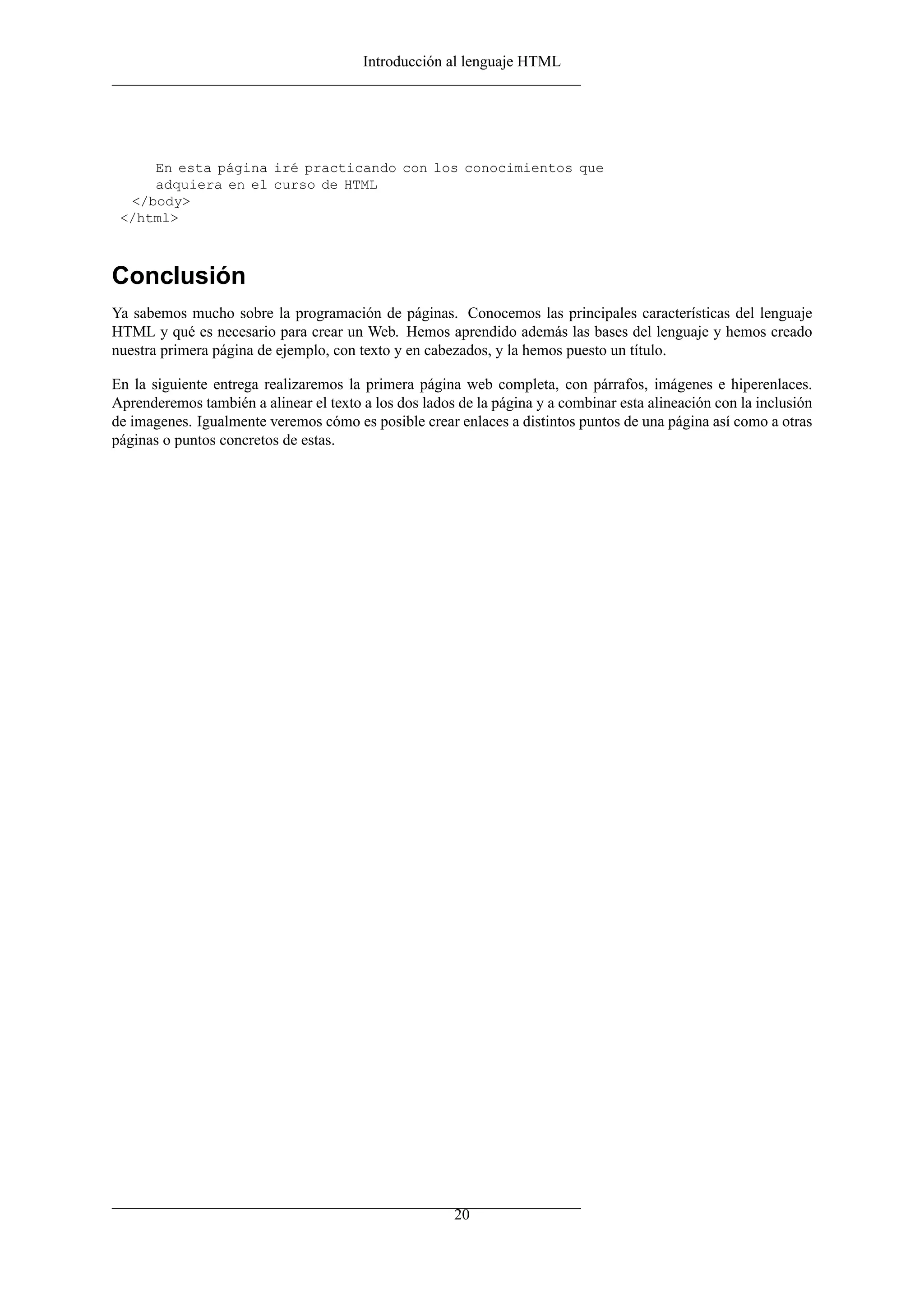 Introducción al lenguaje HTML
En esta página iré practicando con los conocimientos que
adquiera en el curso de HTML
</body>
</html>
Conclusión
Ya sabemos mucho sobre la programación de páginas. Conocemos las principales características del lenguaje
HTML y qué es necesario para crear un Web. Hemos aprendido además las bases del lenguaje y hemos creado
nuestra primera página de ejemplo, con texto y en cabezados, y la hemos puesto un título.
En la siguiente entrega realizaremos la primera página web completa, con párrafos, imágenes e hiperenlaces.
Aprenderemos también a alinear el texto a los dos lados de la página y a combinar esta alineación con la inclusión
de imagenes. Igualmente veremos cómo es posible crear enlaces a distintos puntos de una página así como a otras
páginas o puntos concretos de estas.
20
 