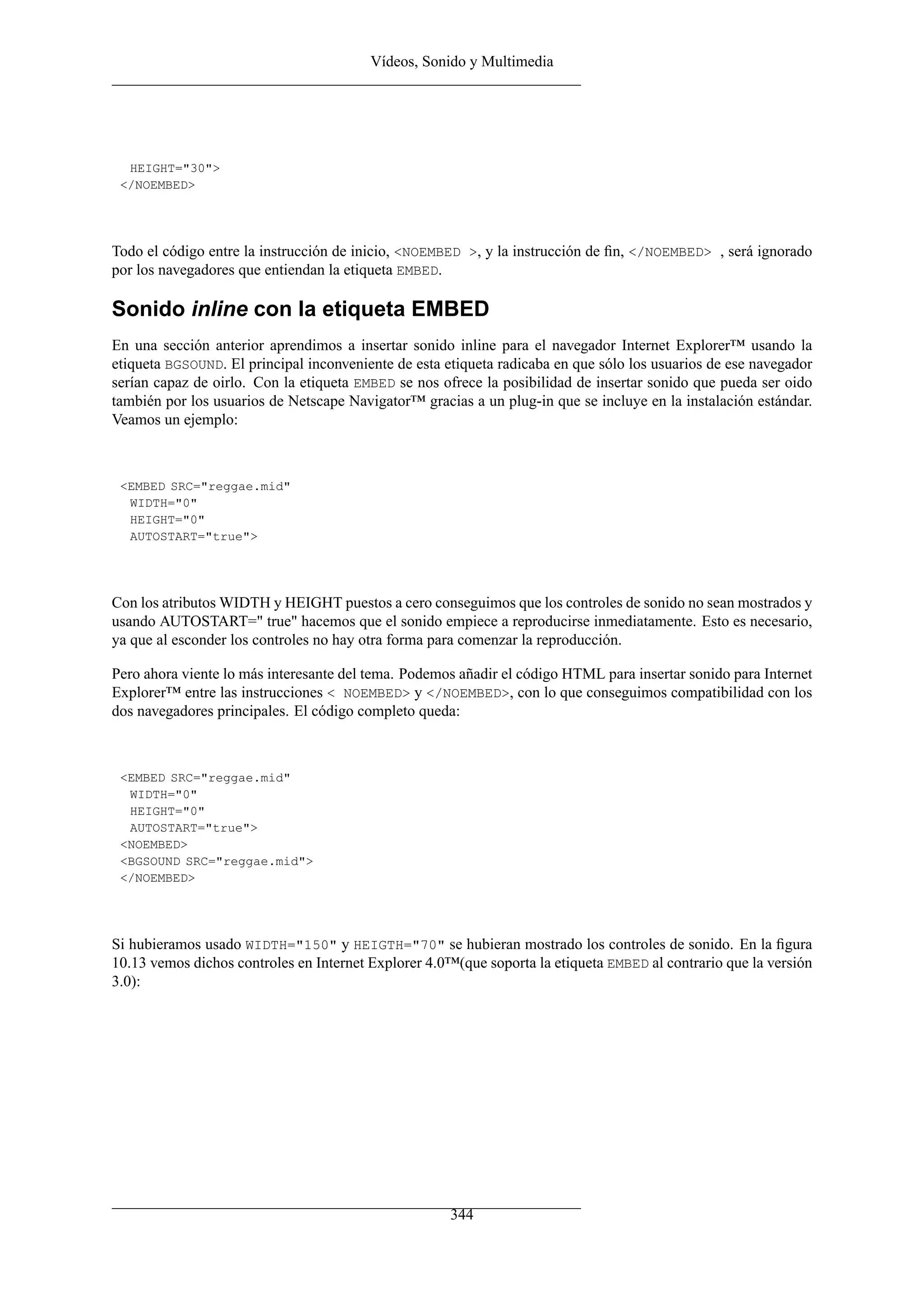 Vídeos, Sonido y Multimedia
HEIGHT="30">
</NOEMBED>
Todo el código entre la instrucción de inicio, <NOEMBED >, y la instrucción de ﬁn, </NOEMBED> , será ignorado
por los navegadores que entiendan la etiqueta EMBED.
Sonido inline con la etiqueta EMBED
En una sección anterior aprendimos a insertar sonido inline para el navegador Internet Explorer™ usando la
etiqueta BGSOUND. El principal inconveniente de esta etiqueta radicaba en que sólo los usuarios de ese navegador
serían capaz de oirlo. Con la etiqueta EMBED se nos ofrece la posibilidad de insertar sonido que pueda ser oido
también por los usuarios de Netscape Navigator™ gracias a un plug-in que se incluye en la instalación estándar.
Veamos un ejemplo:
<EMBED SRC="reggae.mid"
WIDTH="0"
HEIGHT="0"
AUTOSTART="true">
Con los atributos WIDTH y HEIGHT puestos a cero conseguimos que los controles de sonido no sean mostrados y
usando AUTOSTART=" true" hacemos que el sonido empiece a reproducirse inmediatamente. Esto es necesario,
ya que al esconder los controles no hay otra forma para comenzar la reproducción.
Pero ahora viente lo más interesante del tema. Podemos añadir el código HTML para insertar sonido para Internet
Explorer™ entre las instrucciones < NOEMBED> y </NOEMBED>, con lo que conseguimos compatibilidad con los
dos navegadores principales. El código completo queda:
<EMBED SRC="reggae.mid"
WIDTH="0"
HEIGHT="0"
AUTOSTART="true">
<NOEMBED>
<BGSOUND SRC="reggae.mid">
</NOEMBED>
Si hubieramos usado WIDTH="150" y HEIGTH="70" se hubieran mostrado los controles de sonido. En la ﬁgura
10.13 vemos dichos controles en Internet Explorer 4.0™(que soporta la etiqueta EMBED al contrario que la versión
3.0):
344
 