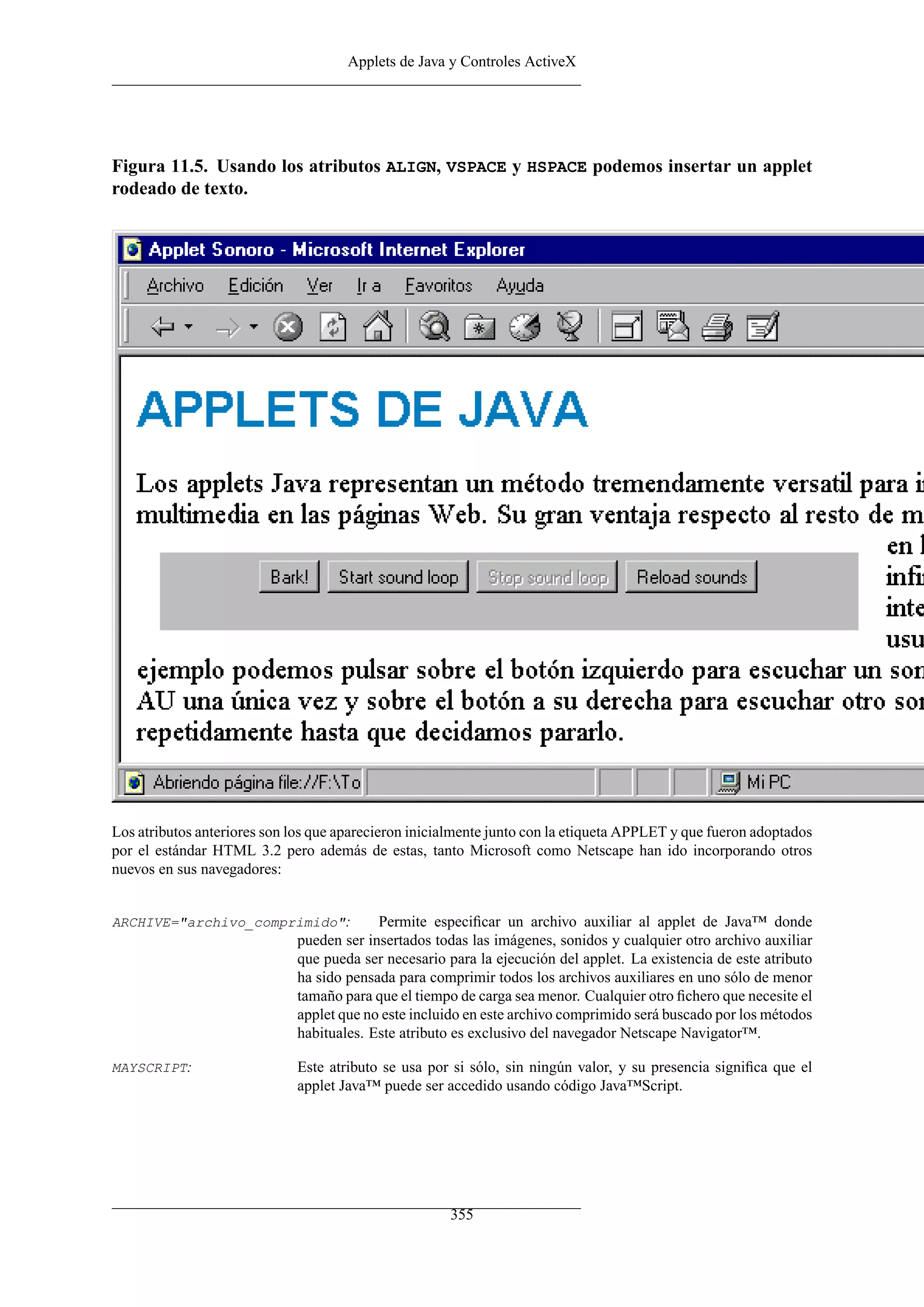 Applets de Java y Controles ActiveX
Figura 11.5. Usando los atributos ALIGN, VSPACE y HSPACE podemos insertar un applet
rodeado de texto.
Los atributos anteriores son los que aparecieron inicialmente junto con la etiqueta APPLET y que fueron adoptados
por el estándar HTML 3.2 pero además de estas, tanto Microsoft como Netscape han ido incorporando otros
nuevos en sus navegadores:
ARCHIVE="archivo_comprimido": Permite especiﬁcar un archivo auxiliar al applet de Java™ donde
pueden ser insertados todas las imágenes, sonidos y cualquier otro archivo auxiliar
que pueda ser necesario para la ejecución del applet. La existencia de este atributo
ha sido pensada para comprimir todos los archivos auxiliares en uno sólo de menor
tamaño para que el tiempo de carga sea menor. Cualquier otro ﬁchero que necesite el
applet que no este incluido en este archivo comprimido será buscado por los métodos
habituales. Este atributo es exclusivo del navegador Netscape Navigator™.
MAYSCRIPT: Este atributo se usa por si sólo, sin ningún valor, y su presencia signiﬁca que el
applet Java™ puede ser accedido usando código Java™Script.
355
 