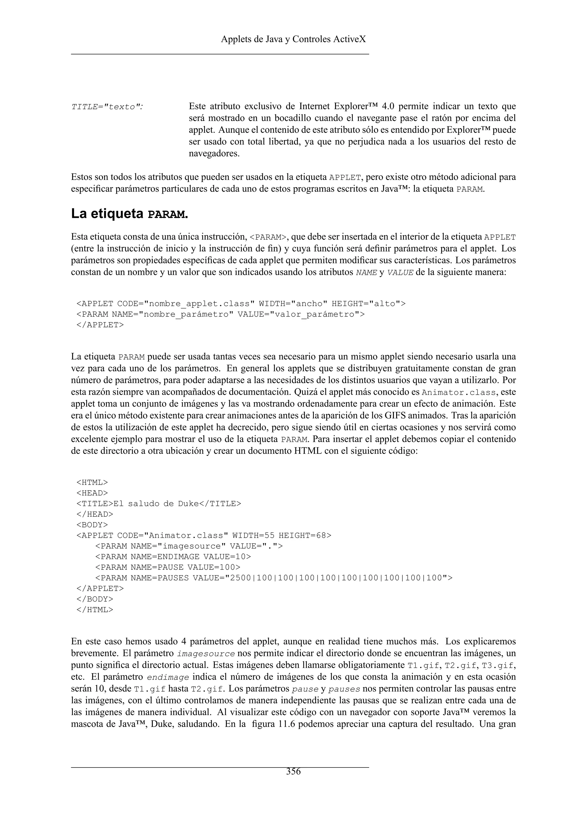 Applets de Java y Controles ActiveX
TITLE="texto": Este atributo exclusivo de Internet Explorer™ 4.0 permite indicar un texto que
será mostrado en un bocadillo cuando el navegante pase el ratón por encima del
applet. Aunque el contenido de este atributo sólo es entendido por Explorer™ puede
ser usado con total libertad, ya que no perjudica nada a los usuarios del resto de
navegadores.
Estos son todos los atributos que pueden ser usados en la etiqueta APPLET, pero existe otro método adicional para
especiﬁcar parámetros particulares de cada uno de estos programas escritos en Java™: la etiqueta PARAM.
La etiqueta PARAM.
Esta etiqueta consta de una única instrucción, <PARAM>, que debe ser insertada en el interior de la etiqueta APPLET
(entre la instrucción de inicio y la instrucción de ﬁn) y cuya función será deﬁnir parámetros para el applet. Los
parámetros son propiedades especíﬁcas de cada applet que permiten modiﬁcar sus características. Los parámetros
constan de un nombre y un valor que son indicados usando los atributos NAME y VALUE de la siguiente manera:
<APPLET CODE="nombre_applet.class" WIDTH="ancho" HEIGHT="alto">
<PARAM NAME="nombre_parámetro" VALUE="valor_parámetro">
</APPLET>
La etiqueta PARAM puede ser usada tantas veces sea necesario para un mismo applet siendo necesario usarla una
vez para cada uno de los parámetros. En general los applets que se distribuyen gratuitamente constan de gran
número de parámetros, para poder adaptarse a las necesidades de los distintos usuarios que vayan a utilizarlo. Por
esta razón siempre van acompañados de documentación. Quizá el applet más conocido es Animator.class, este
applet toma un conjunto de imágenes y las va mostrando ordenadamente para crear un efecto de animación. Este
era el único método existente para crear animaciones antes de la aparición de los GIFS animados. Tras la aparición
de estos la utilización de este applet ha decrecido, pero sigue siendo útil en ciertas ocasiones y nos servirá como
excelente ejemplo para mostrar el uso de la etiqueta PARAM. Para insertar el applet debemos copiar el contenido
de este directorio a otra ubicación y crear un documento HTML con el siguiente código:
<HTML>
<HEAD>
<TITLE>El saludo de Duke</TITLE>
</HEAD>
<BODY>
<APPLET CODE="Animator.class" WIDTH=55 HEIGHT=68>
<PARAM NAME="imagesource" VALUE=".">
<PARAM NAME=ENDIMAGE VALUE=10>
<PARAM NAME=PAUSE VALUE=100>
<PARAM NAME=PAUSES VALUE="2500|100|100|100|100|100|100|100|100|100">
</APPLET>
</BODY>
</HTML>
En este caso hemos usado 4 parámetros del applet, aunque en realidad tiene muchos más. Los explicaremos
brevemente. El parámetro imagesource nos permite indicar el directorio donde se encuentran las imágenes, un
punto signiﬁca el directorio actual. Estas imágenes deben llamarse obligatoriamente T1.gif, T2.gif, T3.gif,
etc. El parámetro endimage indica el número de imágenes de los que consta la animación y en esta ocasión
serán 10, desde T1.gif hasta T2.gif. Los parámetros pause y pauses nos permiten controlar las pausas entre
las imágenes, con el último controlamos de manera independiente las pausas que se realizan entre cada una de
las imágenes de manera individual. Al visualizar este código con un navegador con soporte Java™ veremos la
mascota de Java™, Duke, saludando. En la ﬁgura 11.6 podemos apreciar una captura del resultado. Una gran
356
 