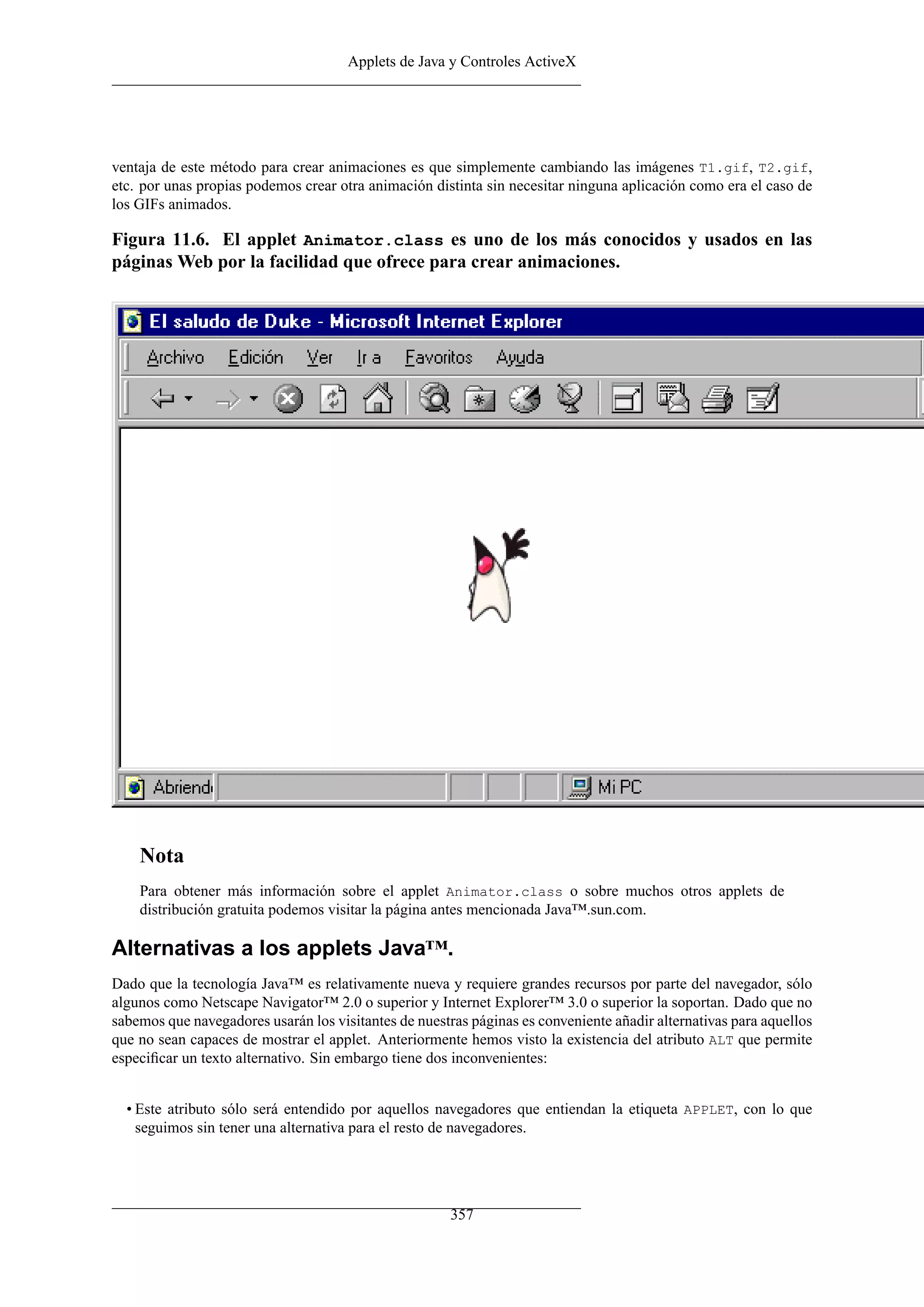 Applets de Java y Controles ActiveX
ventaja de este método para crear animaciones es que simplemente cambiando las imágenes T1.gif, T2.gif,
etc. por unas propias podemos crear otra animación distinta sin necesitar ninguna aplicación como era el caso de
los GIFs animados.
Figura 11.6. El applet Animator.class es uno de los más conocidos y usados en las
páginas Web por la facilidad que ofrece para crear animaciones.
Nota
Para obtener más información sobre el applet Animator.class o sobre muchos otros applets de
distribución gratuita podemos visitar la página antes mencionada Java™.sun.com.
Alternativas a los applets Java™.
Dado que la tecnología Java™ es relativamente nueva y requiere grandes recursos por parte del navegador, sólo
algunos como Netscape Navigator™ 2.0 o superior y Internet Explorer™ 3.0 o superior la soportan. Dado que no
sabemos que navegadores usarán los visitantes de nuestras páginas es conveniente añadir alternativas para aquellos
que no sean capaces de mostrar el applet. Anteriormente hemos visto la existencia del atributo ALT que permite
especiﬁcar un texto alternativo. Sin embargo tiene dos inconvenientes:
• Este atributo sólo será entendido por aquellos navegadores que entiendan la etiqueta APPLET, con lo que
seguimos sin tener una alternativa para el resto de navegadores.
357
 