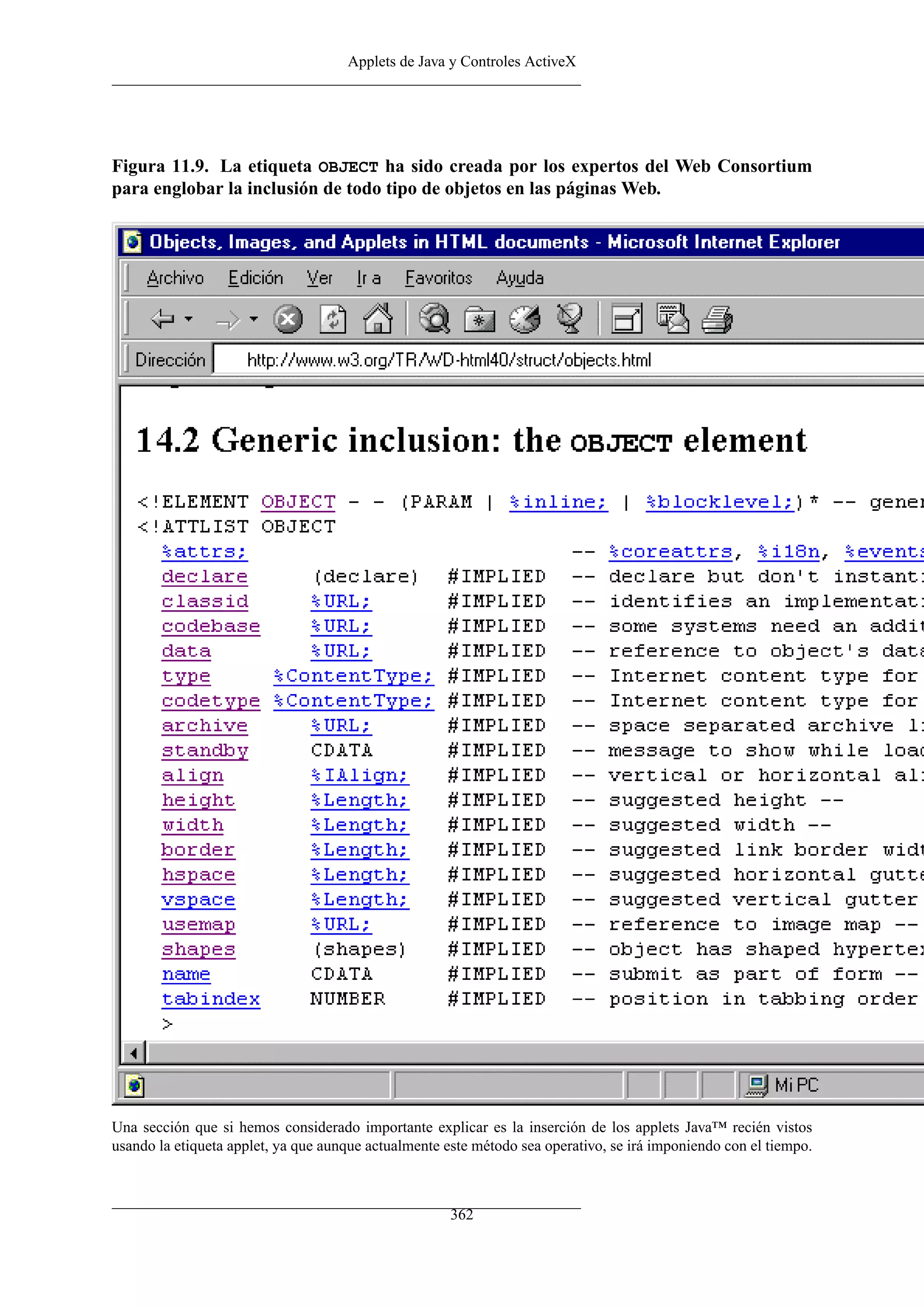Applets de Java y Controles ActiveX
Figura 11.9. La etiqueta OBJECT ha sido creada por los expertos del Web Consortium
para englobar la inclusión de todo tipo de objetos en las páginas Web.
Una sección que si hemos considerado importante explicar es la inserción de los applets Java™ recién vistos
usando la etiqueta applet, ya que aunque actualmente este método sea operativo, se irá imponiendo con el tiempo.
362
 