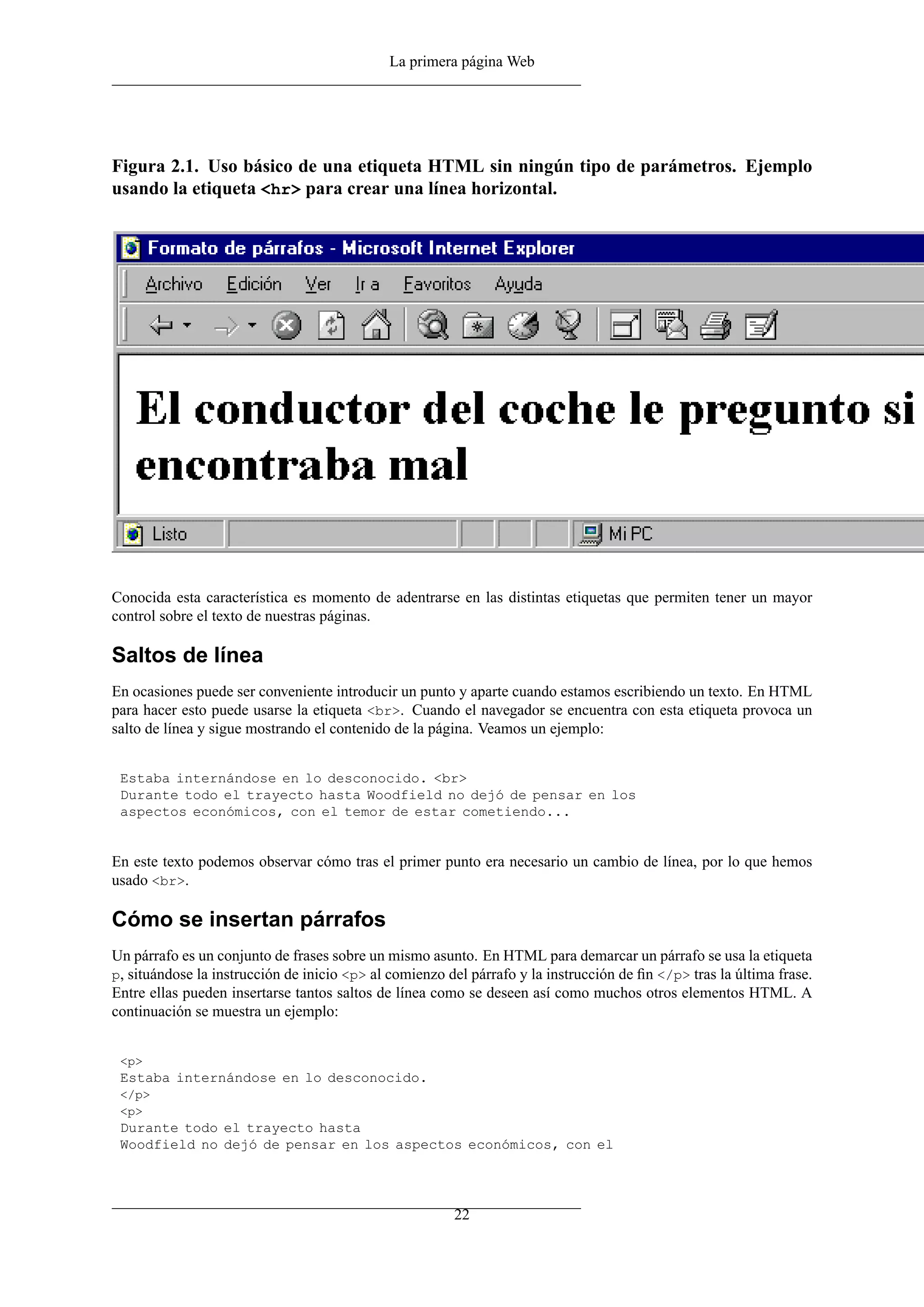 La primera página Web
Figura 2.1. Uso básico de una etiqueta HTML sin ningún tipo de parámetros. Ejemplo
usando la etiqueta <hr> para crear una línea horizontal.
Conocida esta característica es momento de adentrarse en las distintas etiquetas que permiten tener un mayor
control sobre el texto de nuestras páginas.
Saltos de línea
En ocasiones puede ser conveniente introducir un punto y aparte cuando estamos escribiendo un texto. En HTML
para hacer esto puede usarse la etiqueta <br>. Cuando el navegador se encuentra con esta etiqueta provoca un
salto de línea y sigue mostrando el contenido de la página. Veamos un ejemplo:
Estaba internándose en lo desconocido. <br>
Durante todo el trayecto hasta Woodfield no dejó de pensar en los
aspectos económicos, con el temor de estar cometiendo...
En este texto podemos observar cómo tras el primer punto era necesario un cambio de línea, por lo que hemos
usado <br>.
Cómo se insertan párrafos
Un párrafo es un conjunto de frases sobre un mismo asunto. En HTML para demarcar un párrafo se usa la etiqueta
p, situándose la instrucción de inicio <p> al comienzo del párrafo y la instrucción de ﬁn </p> tras la última frase.
Entre ellas pueden insertarse tantos saltos de línea como se deseen así como muchos otros elementos HTML. A
continuación se muestra un ejemplo:
<p>
Estaba internándose en lo desconocido.
</p>
<p>
Durante todo el trayecto hasta
Woodfield no dejó de pensar en los aspectos económicos, con el
22
 