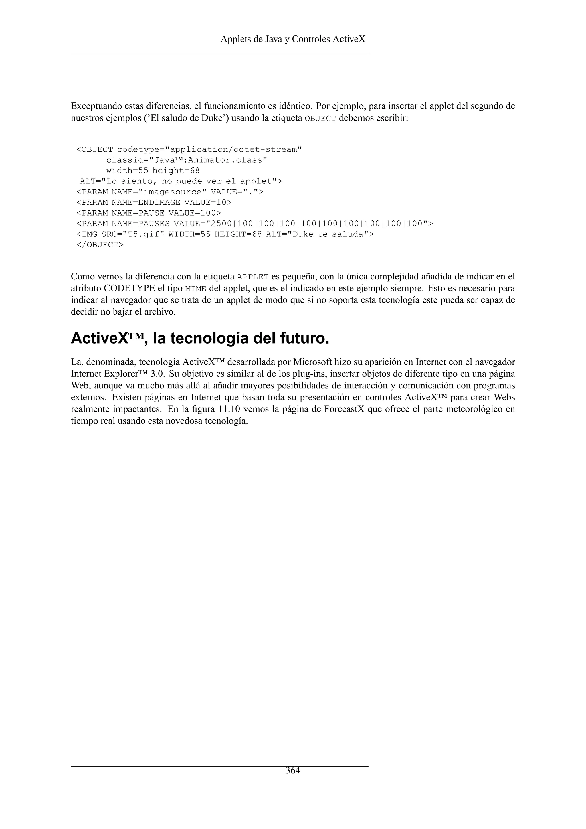 Applets de Java y Controles ActiveX
Exceptuando estas diferencias, el funcionamiento es idéntico. Por ejemplo, para insertar el applet del segundo de
nuestros ejemplos (’El saludo de Duke’) usando la etiqueta OBJECT debemos escribir:
<OBJECT codetype="application/octet-stream"
classid="Java™:Animator.class"
width=55 height=68
ALT="Lo siento, no puede ver el applet">
<PARAM NAME="imagesource" VALUE=".">
<PARAM NAME=ENDIMAGE VALUE=10>
<PARAM NAME=PAUSE VALUE=100>
<PARAM NAME=PAUSES VALUE="2500|100|100|100|100|100|100|100|100|100">
<IMG SRC="T5.gif" WIDTH=55 HEIGHT=68 ALT="Duke te saluda">
</OBJECT>
Como vemos la diferencia con la etiqueta APPLET es pequeña, con la única complejidad añadida de indicar en el
atributo CODETYPE el tipo MIME del applet, que es el indicado en este ejemplo siempre. Esto es necesario para
indicar al navegador que se trata de un applet de modo que si no soporta esta tecnología este pueda ser capaz de
decidir no bajar el archivo.
ActiveX™, la tecnología del futuro.
La, denominada, tecnología ActiveX™ desarrollada por Microsoft hizo su aparición en Internet con el navegador
Internet Explorer™ 3.0. Su objetivo es similar al de los plug-ins, insertar objetos de diferente tipo en una página
Web, aunque va mucho más allá al añadir mayores posibilidades de interacción y comunicación con programas
externos. Existen páginas en Internet que basan toda su presentación en controles ActiveX™ para crear Webs
realmente impactantes. En la ﬁgura 11.10 vemos la página de ForecastX que ofrece el parte meteorológico en
tiempo real usando esta novedosa tecnología.
364
 