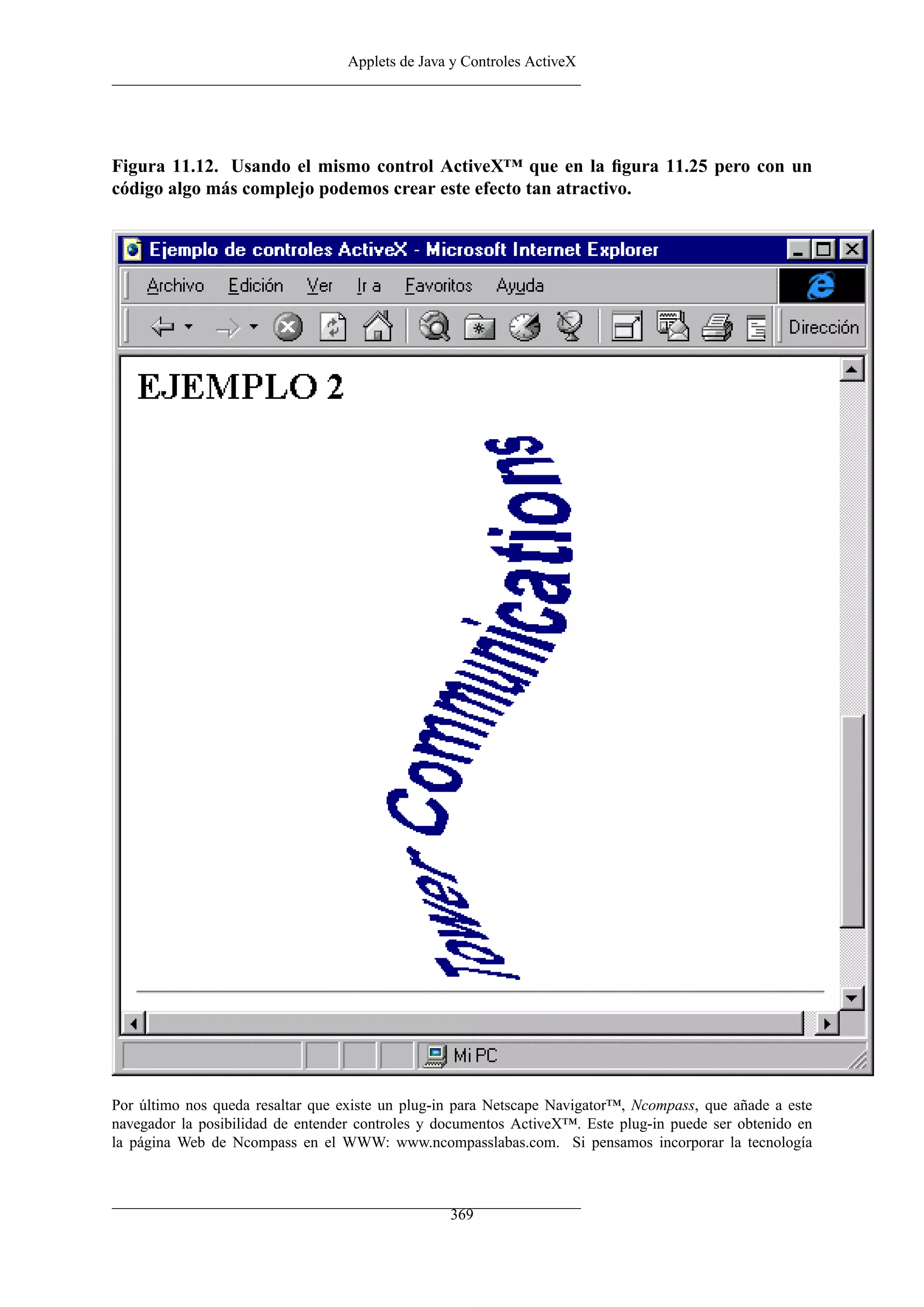 Applets de Java y Controles ActiveX
Figura 11.12. Usando el mismo control ActiveX™ que en la ﬁgura 11.25 pero con un
código algo más complejo podemos crear este efecto tan atractivo.
Por último nos queda resaltar que existe un plug-in para Netscape Navigator™, Ncompass, que añade a este
navegador la posibilidad de entender controles y documentos ActiveX™. Este plug-in puede ser obtenido en
la página Web de Ncompass en el WWW: www.ncompasslabas.com. Si pensamos incorporar la tecnología
369
 
