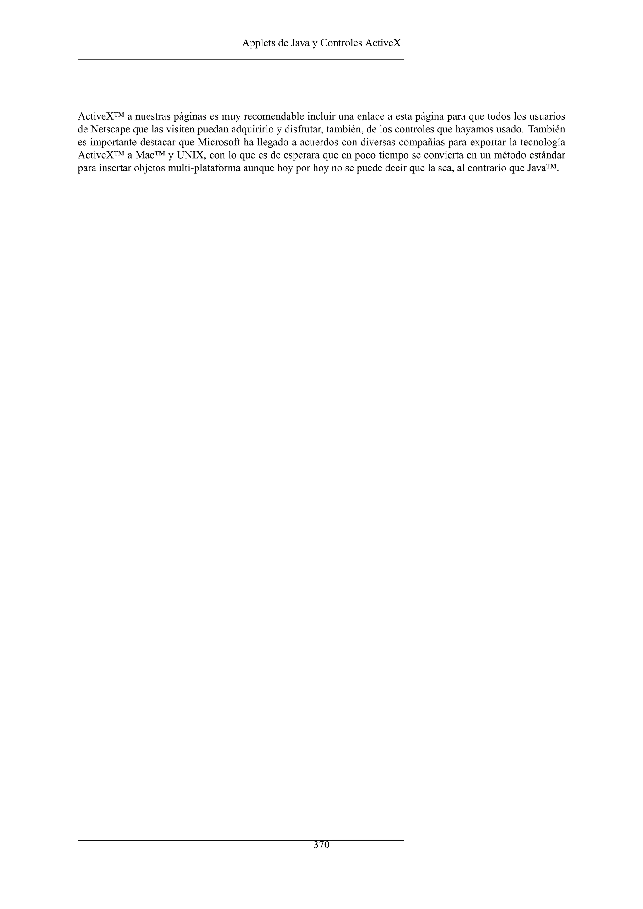 Applets de Java y Controles ActiveX
ActiveX™ a nuestras páginas es muy recomendable incluir una enlace a esta página para que todos los usuarios
de Netscape que las visiten puedan adquirirlo y disfrutar, también, de los controles que hayamos usado. También
es importante destacar que Microsoft ha llegado a acuerdos con diversas compañías para exportar la tecnología
ActiveX™ a Mac™ y UNIX, con lo que es de esperara que en poco tiempo se convierta en un método estándar
para insertar objetos multi-plataforma aunque hoy por hoy no se puede decir que la sea, al contrario que Java™.
370
 