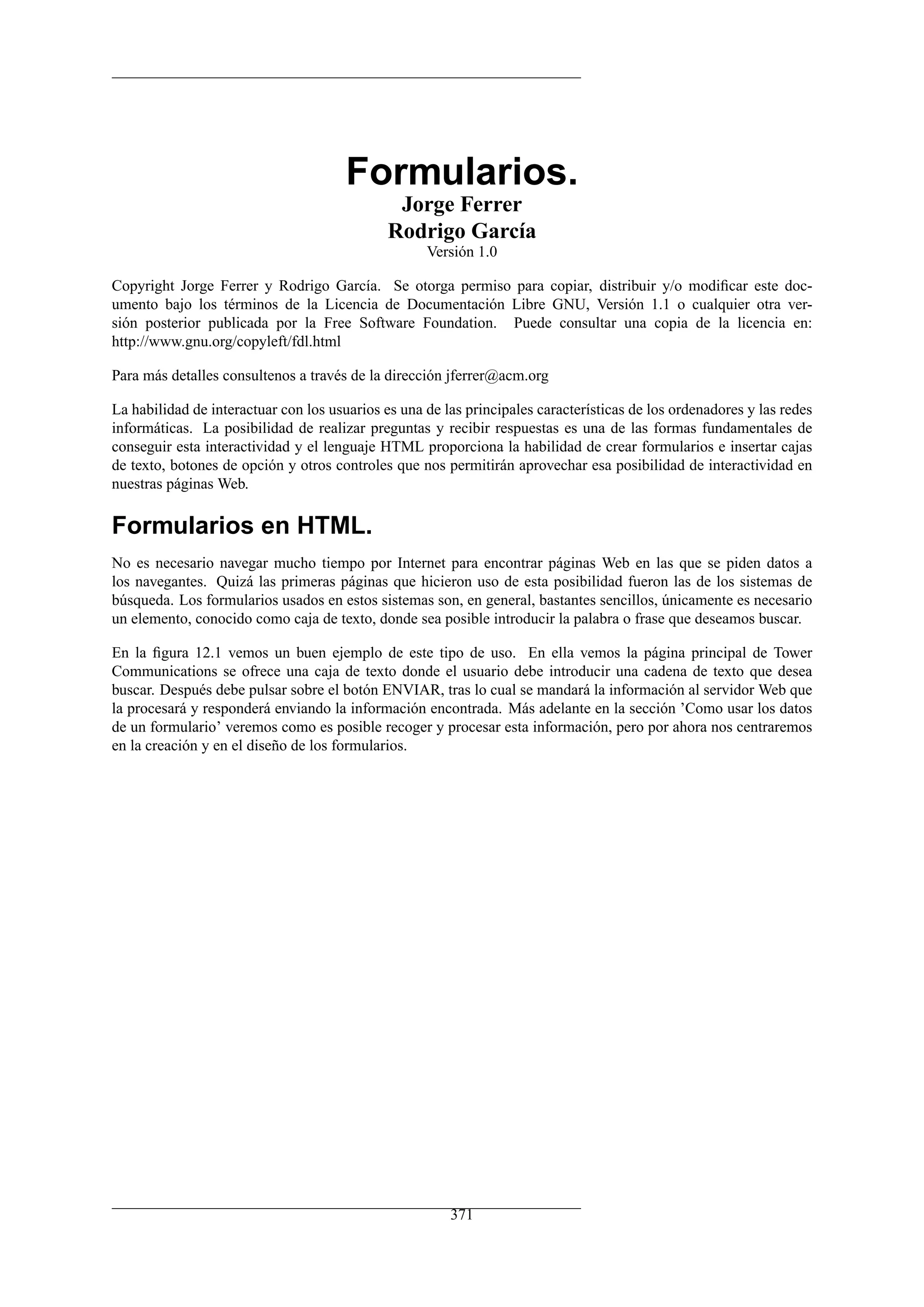 Formularios.
Jorge Ferrer
Rodrigo García
Versión 1.0
Copyright Jorge Ferrer y Rodrigo García. Se otorga permiso para copiar, distribuir y/o modiﬁcar este doc-
umento bajo los términos de la Licencia de Documentación Libre GNU, Versión 1.1 o cualquier otra ver-
sión posterior publicada por la Free Software Foundation. Puede consultar una copia de la licencia en:
http://www.gnu.org/copyleft/fdl.html
Para más detalles consultenos a través de la dirección jferrer@acm.org
La habilidad de interactuar con los usuarios es una de las principales características de los ordenadores y las redes
informáticas. La posibilidad de realizar preguntas y recibir respuestas es una de las formas fundamentales de
conseguir esta interactividad y el lenguaje HTML proporciona la habilidad de crear formularios e insertar cajas
de texto, botones de opción y otros controles que nos permitirán aprovechar esa posibilidad de interactividad en
nuestras páginas Web.
Formularios en HTML.
No es necesario navegar mucho tiempo por Internet para encontrar páginas Web en las que se piden datos a
los navegantes. Quizá las primeras páginas que hicieron uso de esta posibilidad fueron las de los sistemas de
búsqueda. Los formularios usados en estos sistemas son, en general, bastantes sencillos, únicamente es necesario
un elemento, conocido como caja de texto, donde sea posible introducir la palabra o frase que deseamos buscar.
En la ﬁgura 12.1 vemos un buen ejemplo de este tipo de uso. En ella vemos la página principal de Tower
Communications se ofrece una caja de texto donde el usuario debe introducir una cadena de texto que desea
buscar. Después debe pulsar sobre el botón ENVIAR, tras lo cual se mandará la información al servidor Web que
la procesará y responderá enviando la información encontrada. Más adelante en la sección ’Como usar los datos
de un formulario’ veremos como es posible recoger y procesar esta información, pero por ahora nos centraremos
en la creación y en el diseño de los formularios.
371
 