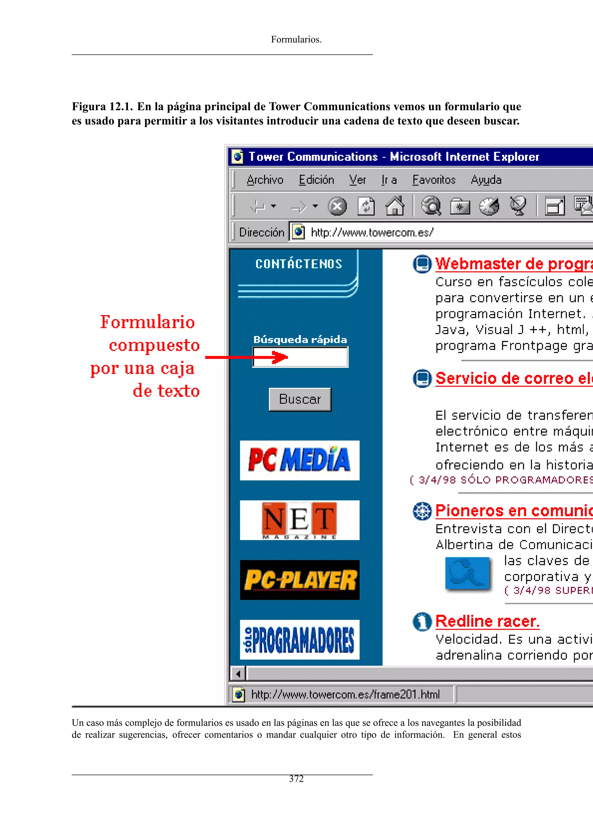 Formularios.
Figura 12.1. En la página principal de Tower Communications vemos un formulario que
es usado para permitir a los visitantes introducir una cadena de texto que deseen buscar.
Un caso más complejo de formularios es usado en las páginas en las que se ofrece a los navegantes la posibilidad
de realizar sugerencias, ofrecer comentarios o mandar cualquier otro tipo de información. En general estos
372
 