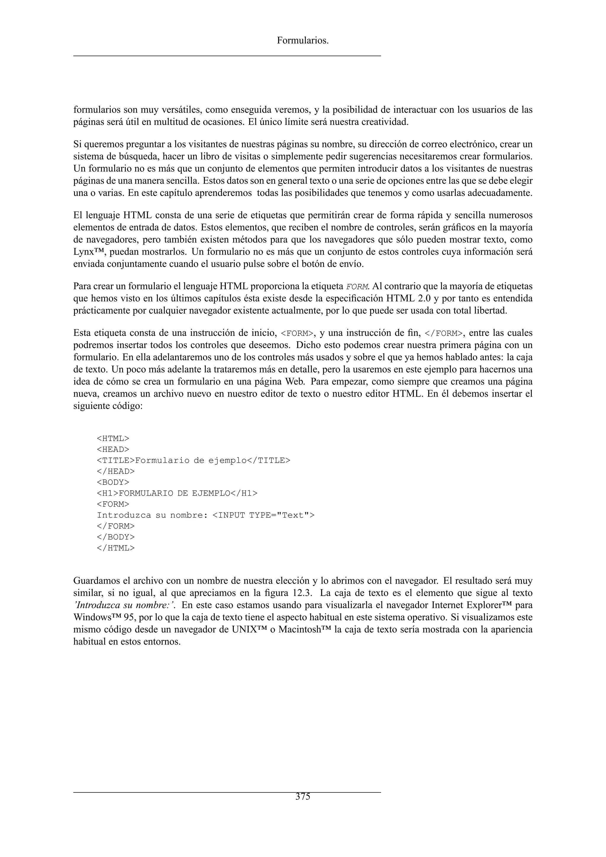 Formularios.
formularios son muy versátiles, como enseguida veremos, y la posibilidad de interactuar con los usuarios de las
páginas será útil en multitud de ocasiones. El único límite será nuestra creatividad.
Si queremos preguntar a los visitantes de nuestras páginas su nombre, su dirección de correo electrónico, crear un
sistema de búsqueda, hacer un libro de visitas o simplemente pedir sugerencias necesitaremos crear formularios.
Un formulario no es más que un conjunto de elementos que permiten introducir datos a los visitantes de nuestras
páginas de una manera sencilla. Estos datos son en general texto o una serie de opciones entre las que se debe elegir
una o varias. En este capítulo aprenderemos todas las posibilidades que tenemos y como usarlas adecuadamente.
El lenguaje HTML consta de una serie de etiquetas que permitirán crear de forma rápida y sencilla numerosos
elementos de entrada de datos. Estos elementos, que reciben el nombre de controles, serán gráﬁcos en la mayoría
de navegadores, pero también existen métodos para que los navegadores que sólo pueden mostrar texto, como
Lynx™, puedan mostrarlos. Un formulario no es más que un conjunto de estos controles cuya información será
enviada conjuntamente cuando el usuario pulse sobre el botón de envío.
Para crear un formulario el lenguaje HTML proporciona la etiqueta FORM. Al contrario que la mayoría de etiquetas
que hemos visto en los últimos capítulos ésta existe desde la especiﬁcación HTML 2.0 y por tanto es entendida
prácticamente por cualquier navegador existente actualmente, por lo que puede ser usada con total libertad.
Esta etiqueta consta de una instrucción de inicio, <FORM>, y una instrucción de ﬁn, </FORM>, entre las cuales
podremos insertar todos los controles que deseemos. Dicho esto podemos crear nuestra primera página con un
formulario. En ella adelantaremos uno de los controles más usados y sobre el que ya hemos hablado antes: la caja
de texto. Un poco más adelante la trataremos más en detalle, pero la usaremos en este ejemplo para hacernos una
idea de cómo se crea un formulario en una página Web. Para empezar, como siempre que creamos una página
nueva, creamos un archivo nuevo en nuestro editor de texto o nuestro editor HTML. En él debemos insertar el
siguiente código:
<HTML>
<HEAD>
<TITLE>Formulario de ejemplo</TITLE>
</HEAD>
<BODY>
<H1>FORMULARIO DE EJEMPLO</H1>
<FORM>
Introduzca su nombre: <INPUT TYPE="Text">
</FORM>
</BODY>
</HTML>
Guardamos el archivo con un nombre de nuestra elección y lo abrimos con el navegador. El resultado será muy
similar, si no igual, al que apreciamos en la ﬁgura 12.3. La caja de texto es el elemento que sigue al texto
’Introduzca su nombre:’. En este caso estamos usando para visualizarla el navegador Internet Explorer™ para
Windows™ 95, por lo que la caja de texto tiene el aspecto habitual en este sistema operativo. Si visualizamos este
mismo código desde un navegador de UNIX™ o Macintosh™ la caja de texto sería mostrada con la apariencia
habitual en estos entornos.
375
 