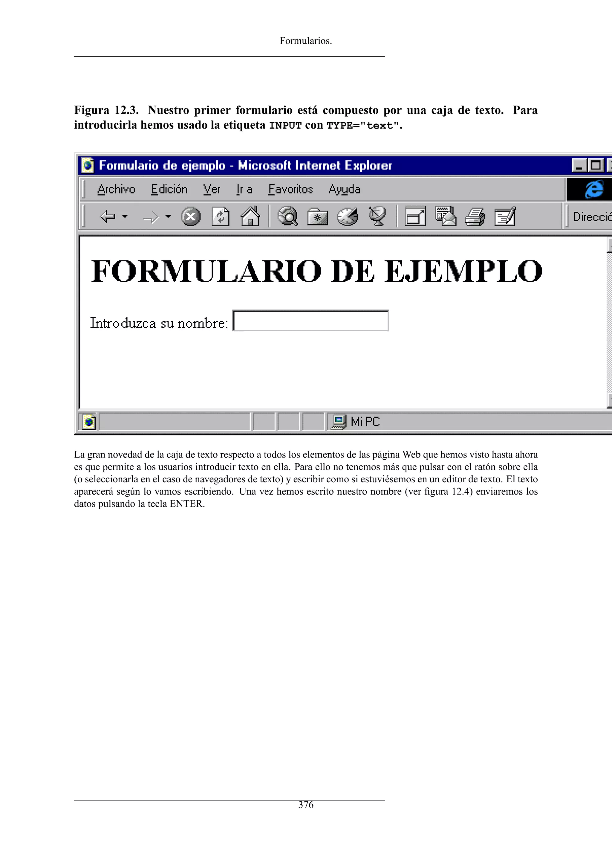 Formularios.
Figura 12.3. Nuestro primer formulario está compuesto por una caja de texto. Para
introducirla hemos usado la etiqueta INPUT con TYPE="text".
La gran novedad de la caja de texto respecto a todos los elementos de las página Web que hemos visto hasta ahora
es que permite a los usuarios introducir texto en ella. Para ello no tenemos más que pulsar con el ratón sobre ella
(o seleccionarla en el caso de navegadores de texto) y escribir como si estuviésemos en un editor de texto. El texto
aparecerá según lo vamos escribiendo. Una vez hemos escrito nuestro nombre (ver ﬁgura 12.4) enviaremos los
datos pulsando la tecla ENTER.
376
 