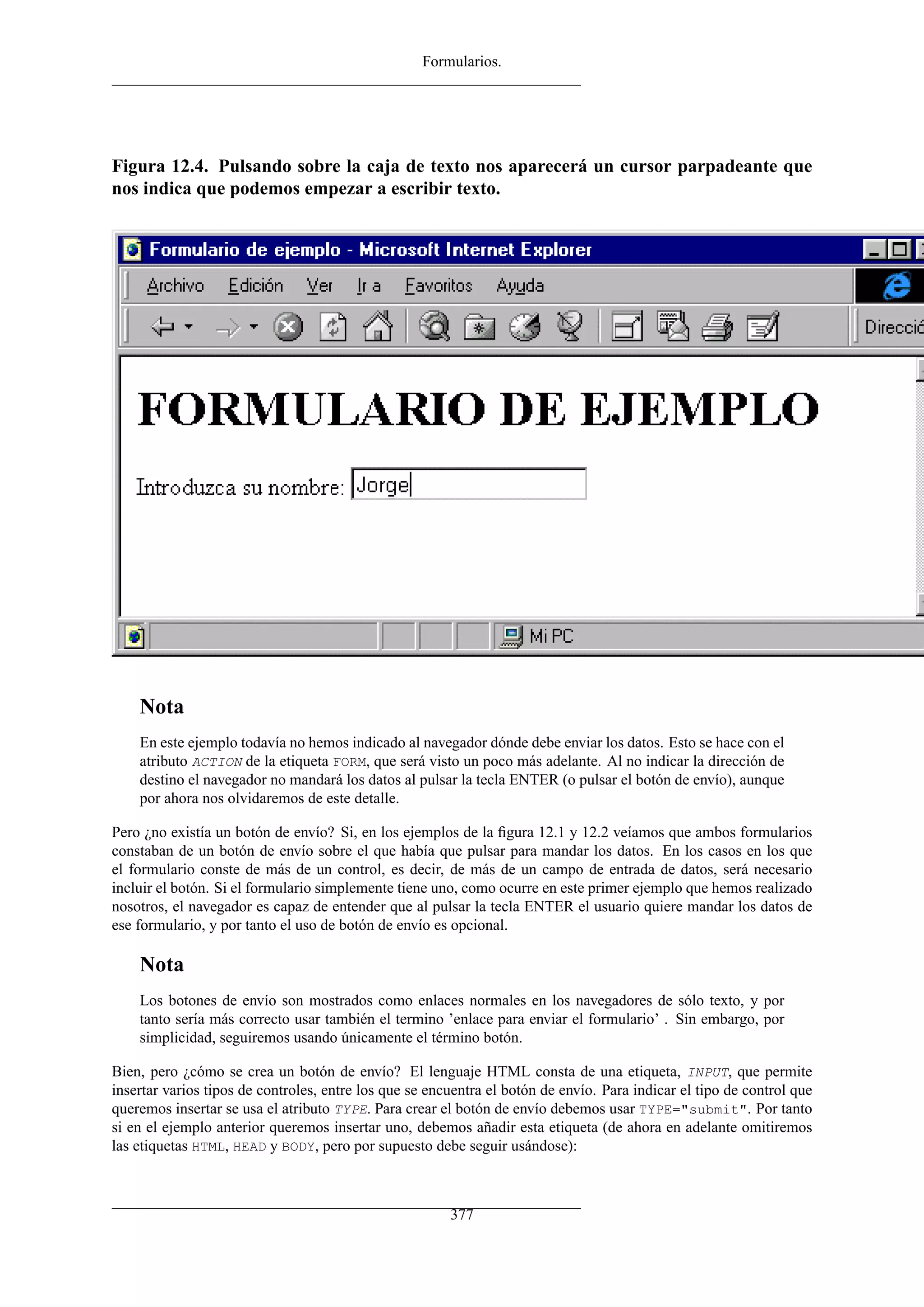 Formularios.
Figura 12.4. Pulsando sobre la caja de texto nos aparecerá un cursor parpadeante que
nos indica que podemos empezar a escribir texto.
Nota
En este ejemplo todavía no hemos indicado al navegador dónde debe enviar los datos. Esto se hace con el
atributo ACTION de la etiqueta FORM, que será visto un poco más adelante. Al no indicar la dirección de
destino el navegador no mandará los datos al pulsar la tecla ENTER (o pulsar el botón de envío), aunque
por ahora nos olvidaremos de este detalle.
Pero ¿no existía un botón de envío? Si, en los ejemplos de la ﬁgura 12.1 y 12.2 veíamos que ambos formularios
constaban de un botón de envío sobre el que había que pulsar para mandar los datos. En los casos en los que
el formulario conste de más de un control, es decir, de más de un campo de entrada de datos, será necesario
incluir el botón. Si el formulario simplemente tiene uno, como ocurre en este primer ejemplo que hemos realizado
nosotros, el navegador es capaz de entender que al pulsar la tecla ENTER el usuario quiere mandar los datos de
ese formulario, y por tanto el uso de botón de envío es opcional.
Nota
Los botones de envío son mostrados como enlaces normales en los navegadores de sólo texto, y por
tanto sería más correcto usar también el termino ’enlace para enviar el formulario’ . Sin embargo, por
simplicidad, seguiremos usando únicamente el término botón.
Bien, pero ¿cómo se crea un botón de envío? El lenguaje HTML consta de una etiqueta, INPUT, que permite
insertar varios tipos de controles, entre los que se encuentra el botón de envío. Para indicar el tipo de control que
queremos insertar se usa el atributo TYPE. Para crear el botón de envío debemos usar TYPE="submit". Por tanto
si en el ejemplo anterior queremos insertar uno, debemos añadir esta etiqueta (de ahora en adelante omitiremos
las etiquetas HTML, HEAD y BODY, pero por supuesto debe seguir usándose):
377
 