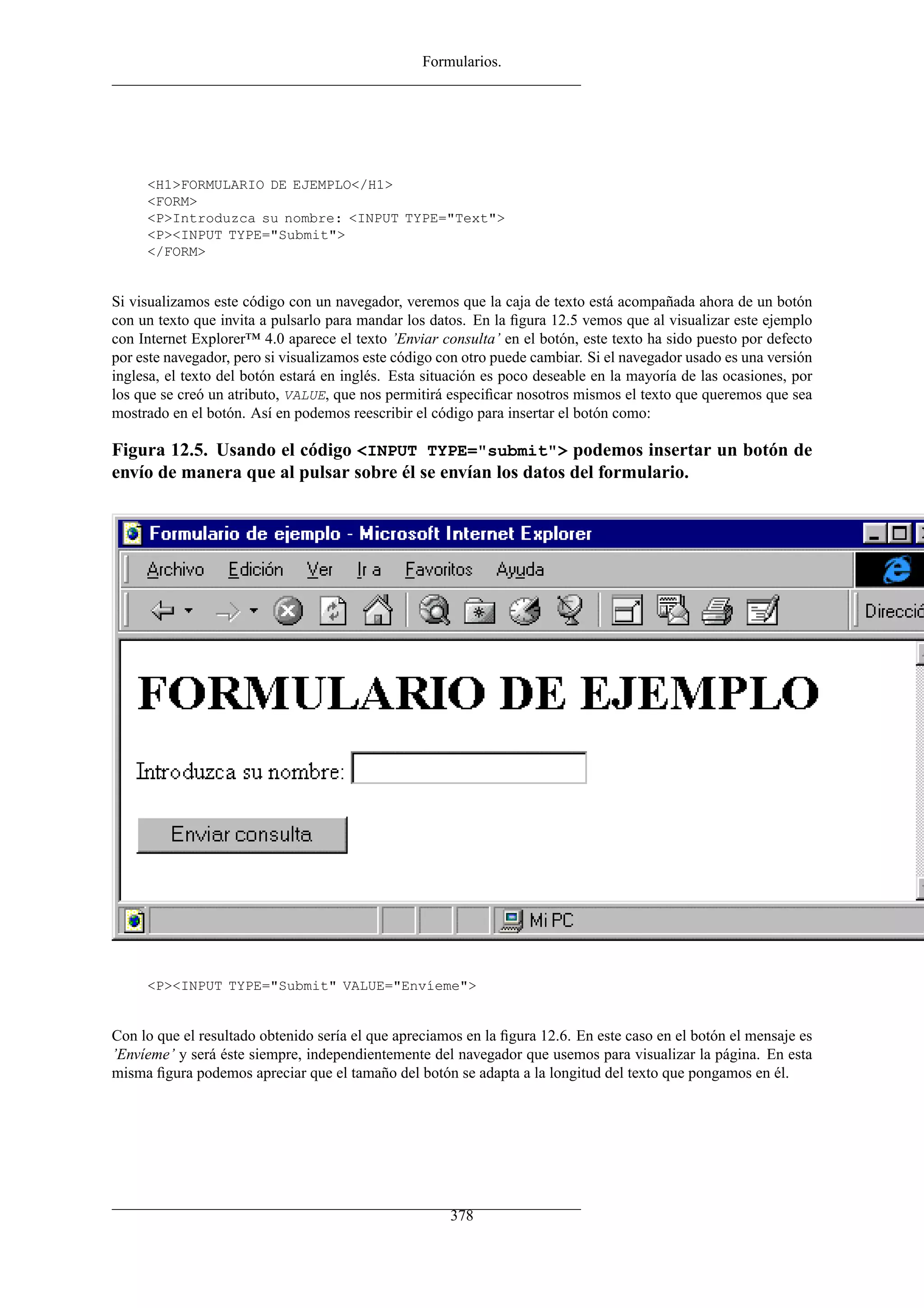 Formularios.
<H1>FORMULARIO DE EJEMPLO</H1>
<FORM>
<P>Introduzca su nombre: <INPUT TYPE="Text">
<P><INPUT TYPE="Submit">
</FORM>
Si visualizamos este código con un navegador, veremos que la caja de texto está acompañada ahora de un botón
con un texto que invita a pulsarlo para mandar los datos. En la ﬁgura 12.5 vemos que al visualizar este ejemplo
con Internet Explorer™ 4.0 aparece el texto ’Enviar consulta’ en el botón, este texto ha sido puesto por defecto
por este navegador, pero si visualizamos este código con otro puede cambiar. Si el navegador usado es una versión
inglesa, el texto del botón estará en inglés. Esta situación es poco deseable en la mayoría de las ocasiones, por
los que se creó un atributo, VALUE, que nos permitirá especiﬁcar nosotros mismos el texto que queremos que sea
mostrado en el botón. Así en podemos reescribir el código para insertar el botón como:
Figura 12.5. Usando el código <INPUT TYPE="submit"> podemos insertar un botón de
envío de manera que al pulsar sobre él se envían los datos del formulario.
<P><INPUT TYPE="Submit" VALUE="Envíeme">
Con lo que el resultado obtenido sería el que apreciamos en la ﬁgura 12.6. En este caso en el botón el mensaje es
’Envíeme’ y será éste siempre, independientemente del navegador que usemos para visualizar la página. En esta
misma ﬁgura podemos apreciar que el tamaño del botón se adapta a la longitud del texto que pongamos en él.
378
 
