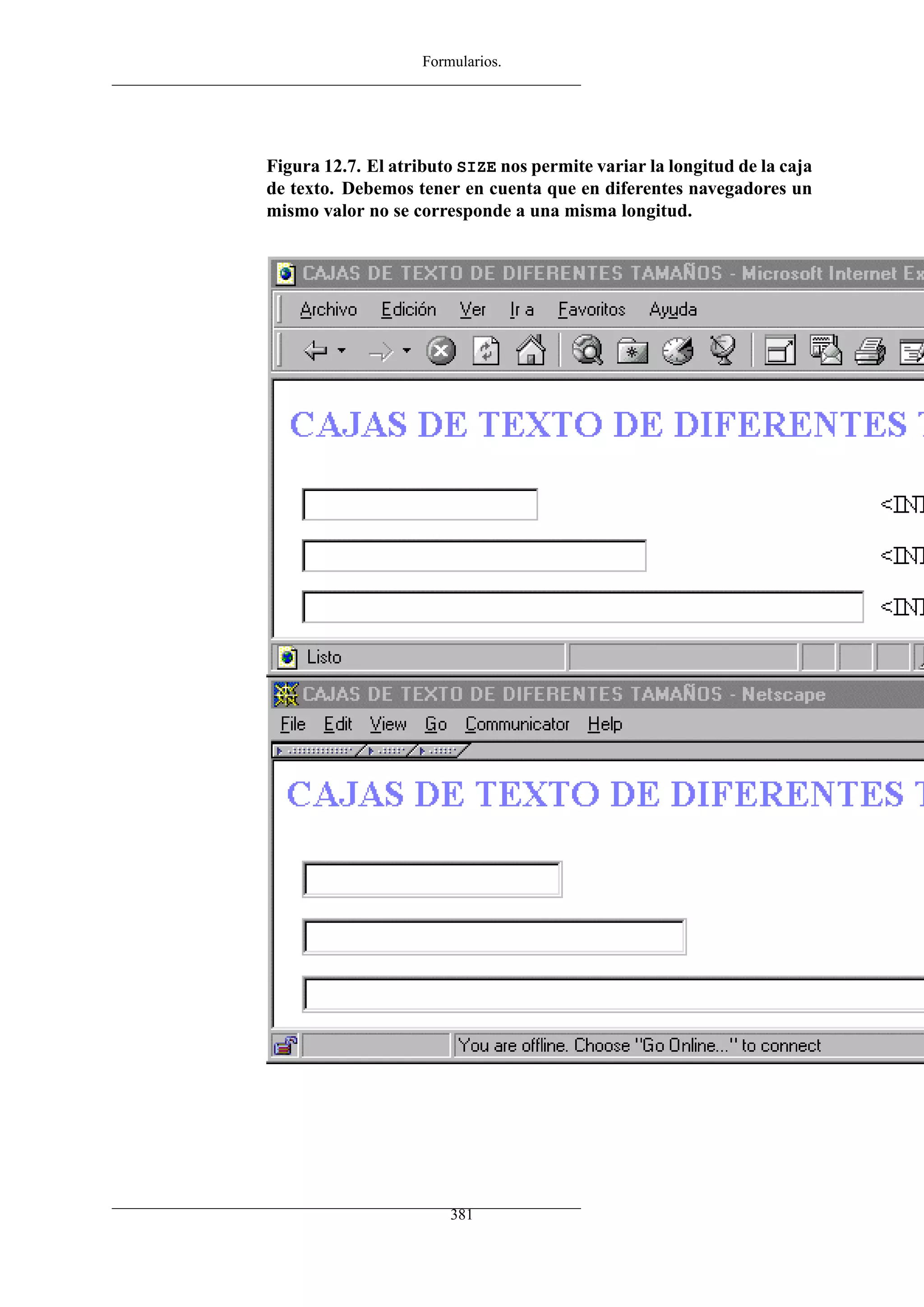 Formularios.
Figura 12.7. El atributo SIZE nos permite variar la longitud de la caja
de texto. Debemos tener en cuenta que en diferentes navegadores un
mismo valor no se corresponde a una misma longitud.
381
 