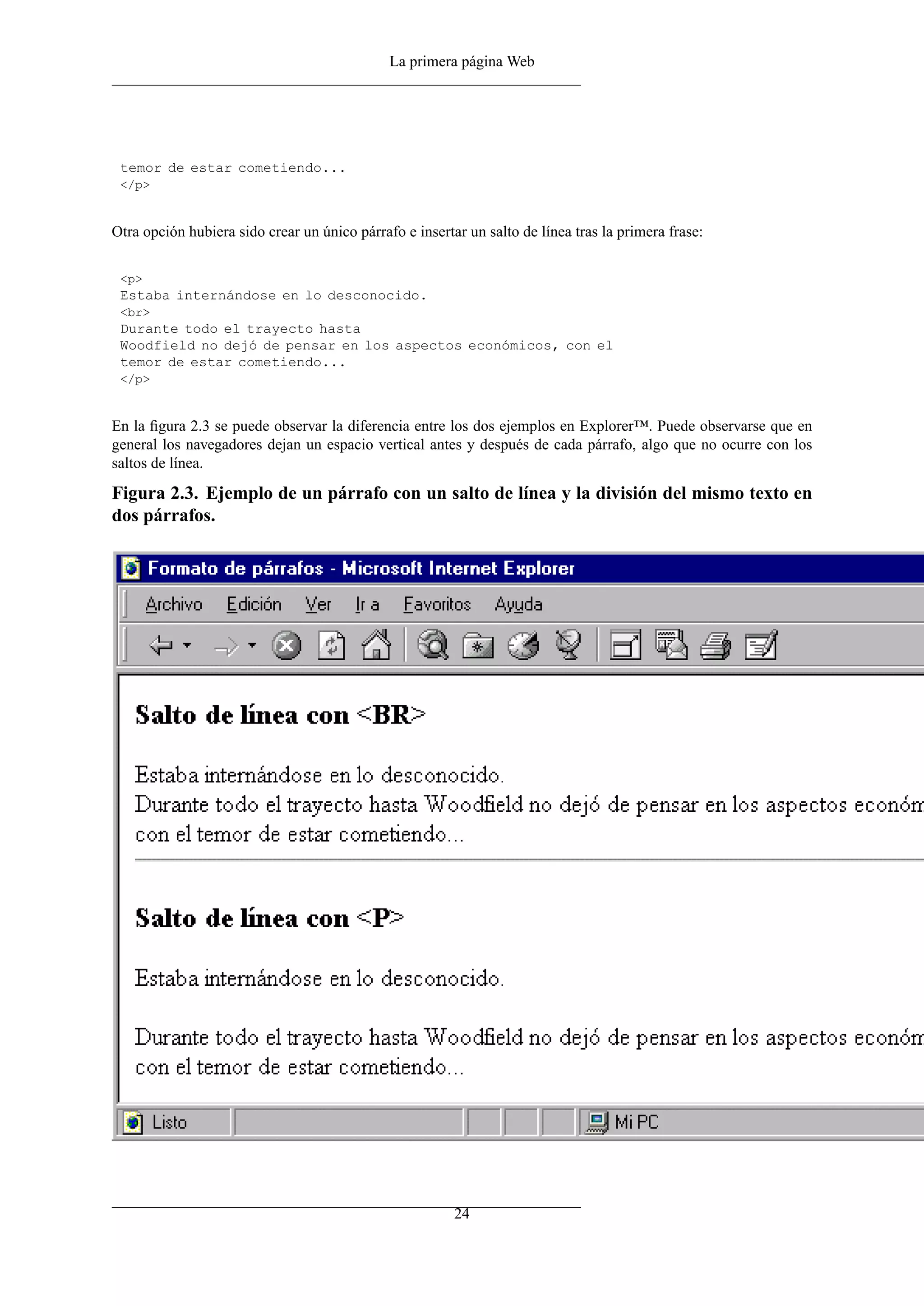 La primera página Web
temor de estar cometiendo...
</p>
Otra opción hubiera sido crear un único párrafo e insertar un salto de línea tras la primera frase:
<p>
Estaba internándose en lo desconocido.
<br>
Durante todo el trayecto hasta
Woodfield no dejó de pensar en los aspectos económicos, con el
temor de estar cometiendo...
</p>
En la ﬁgura 2.3 se puede observar la diferencia entre los dos ejemplos en Explorer™. Puede observarse que en
general los navegadores dejan un espacio vertical antes y después de cada párrafo, algo que no ocurre con los
saltos de línea.
Figura 2.3. Ejemplo de un párrafo con un salto de línea y la división del mismo texto en
dos párrafos.
24
 