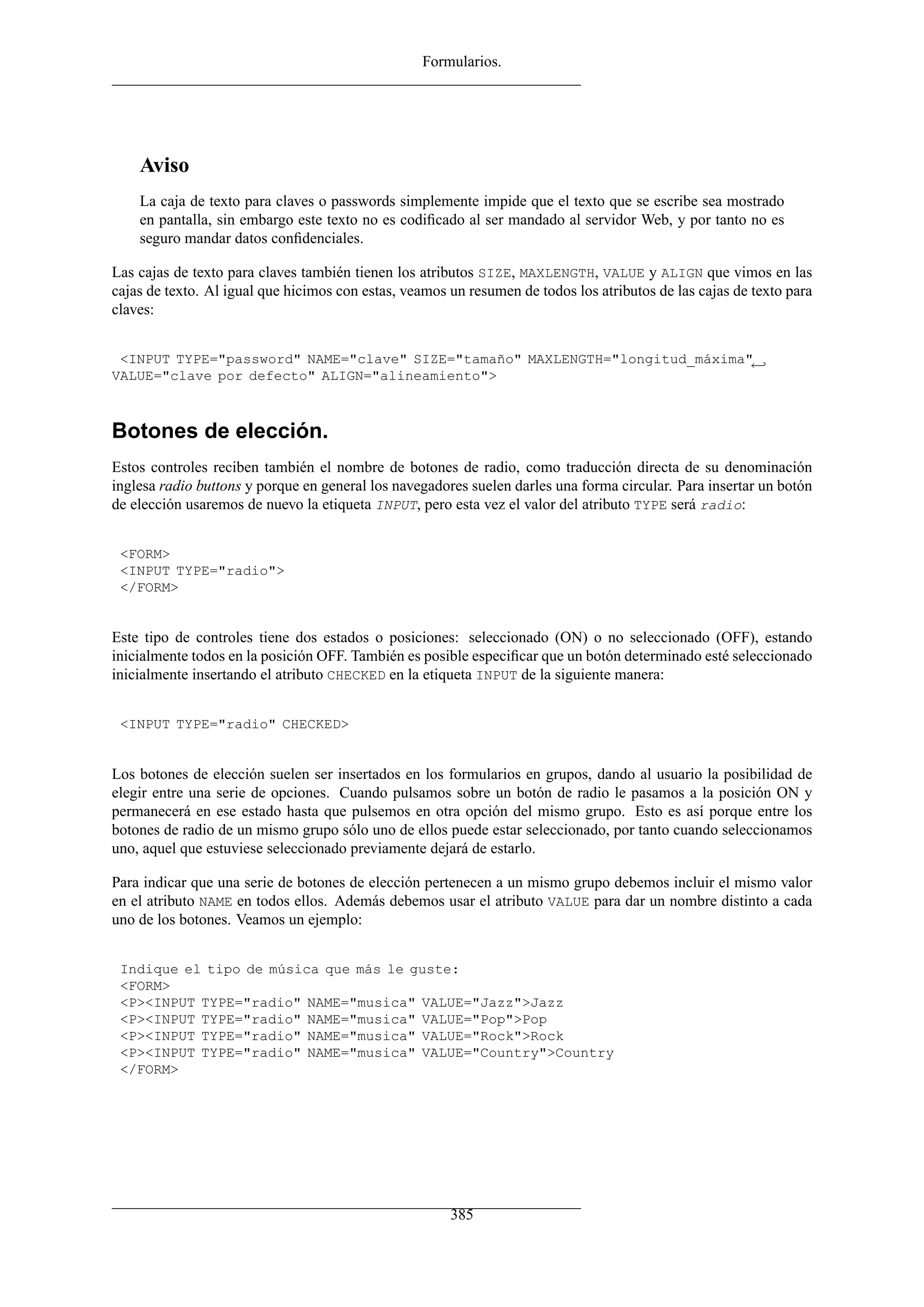 Formularios.
Aviso
La caja de texto para claves o passwords simplemente impide que el texto que se escribe sea mostrado
en pantalla, sin embargo este texto no es codiﬁcado al ser mandado al servidor Web, y por tanto no es
seguro mandar datos conﬁdenciales.
Las cajas de texto para claves también tienen los atributos SIZE, MAXLENGTH, VALUE y ALIGN que vimos en las
cajas de texto. Al igual que hicimos con estas, veamos un resumen de todos los atributos de las cajas de texto para
claves:
<INPUT TYPE="password" NAME="clave" SIZE="tamaño" MAXLENGTH="longitud_máxima"←
VALUE="clave por defecto" ALIGN="alineamiento">
Botones de elección.
Estos controles reciben también el nombre de botones de radio, como traducción directa de su denominación
inglesa radio buttons y porque en general los navegadores suelen darles una forma circular. Para insertar un botón
de elección usaremos de nuevo la etiqueta INPUT, pero esta vez el valor del atributo TYPE será radio:
<FORM>
<INPUT TYPE="radio">
</FORM>
Este tipo de controles tiene dos estados o posiciones: seleccionado (ON) o no seleccionado (OFF), estando
inicialmente todos en la posición OFF. También es posible especiﬁcar que un botón determinado esté seleccionado
inicialmente insertando el atributo CHECKED en la etiqueta INPUT de la siguiente manera:
<INPUT TYPE="radio" CHECKED>
Los botones de elección suelen ser insertados en los formularios en grupos, dando al usuario la posibilidad de
elegir entre una serie de opciones. Cuando pulsamos sobre un botón de radio le pasamos a la posición ON y
permanecerá en ese estado hasta que pulsemos en otra opción del mismo grupo. Esto es así porque entre los
botones de radio de un mismo grupo sólo uno de ellos puede estar seleccionado, por tanto cuando seleccionamos
uno, aquel que estuviese seleccionado previamente dejará de estarlo.
Para indicar que una serie de botones de elección pertenecen a un mismo grupo debemos incluir el mismo valor
en el atributo NAME en todos ellos. Además debemos usar el atributo VALUE para dar un nombre distinto a cada
uno de los botones. Veamos un ejemplo:
Indique el tipo de música que más le guste:
<FORM>
<P><INPUT TYPE="radio" NAME="musica" VALUE="Jazz">Jazz
<P><INPUT TYPE="radio" NAME="musica" VALUE="Pop">Pop
<P><INPUT TYPE="radio" NAME="musica" VALUE="Rock">Rock
<P><INPUT TYPE="radio" NAME="musica" VALUE="Country">Country
</FORM>
385
 