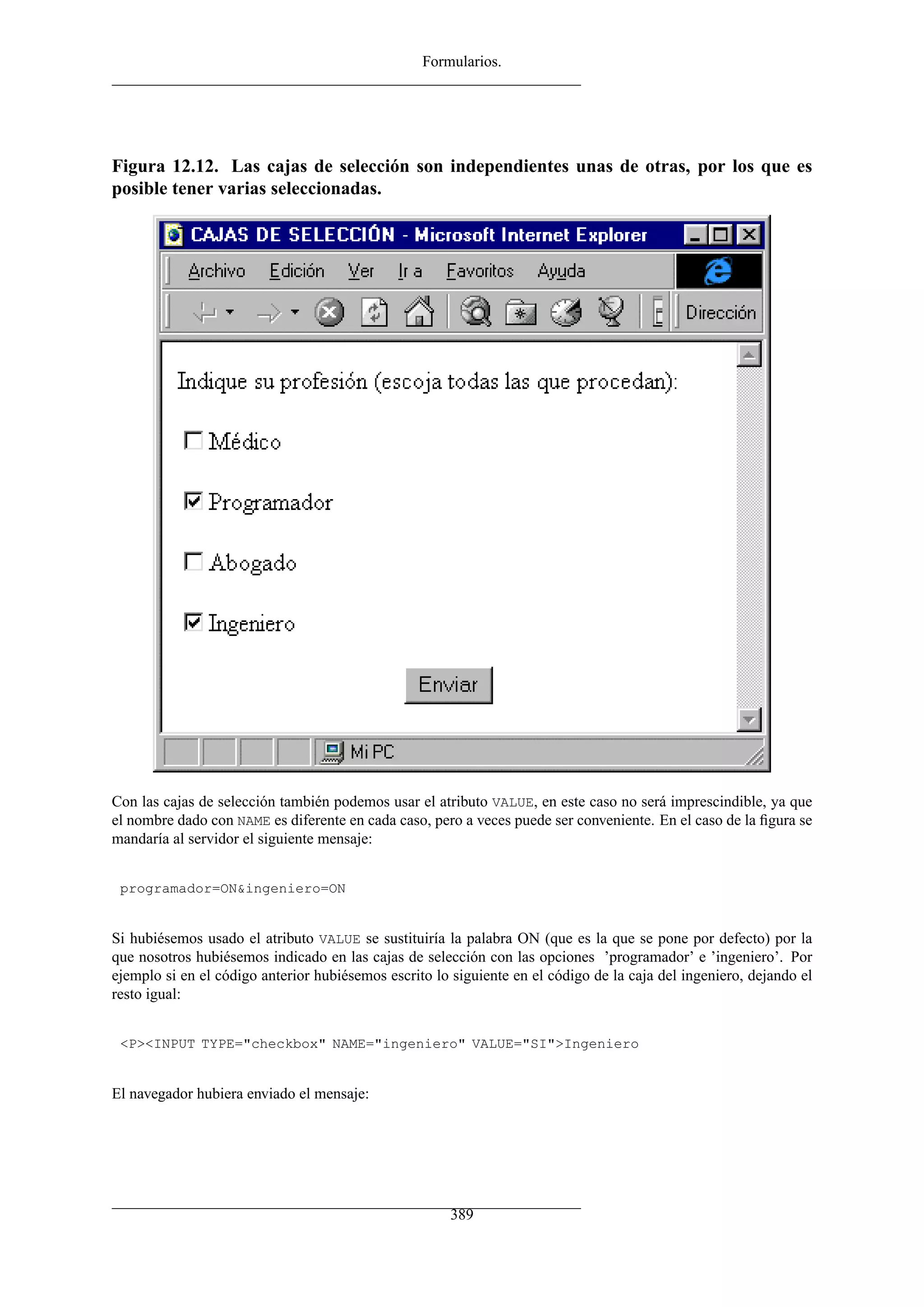 Formularios.
Figura 12.12. Las cajas de selección son independientes unas de otras, por los que es
posible tener varias seleccionadas.
Con las cajas de selección también podemos usar el atributo VALUE, en este caso no será imprescindible, ya que
el nombre dado con NAME es diferente en cada caso, pero a veces puede ser conveniente. En el caso de la ﬁgura se
mandaría al servidor el siguiente mensaje:
programador=ON&ingeniero=ON
Si hubiésemos usado el atributo VALUE se sustituiría la palabra ON (que es la que se pone por defecto) por la
que nosotros hubiésemos indicado en las cajas de selección con las opciones ’programador’ e ’ingeniero’. Por
ejemplo si en el código anterior hubiésemos escrito lo siguiente en el código de la caja del ingeniero, dejando el
resto igual:
<P><INPUT TYPE="checkbox" NAME="ingeniero" VALUE="SI">Ingeniero
El navegador hubiera enviado el mensaje:
389
 