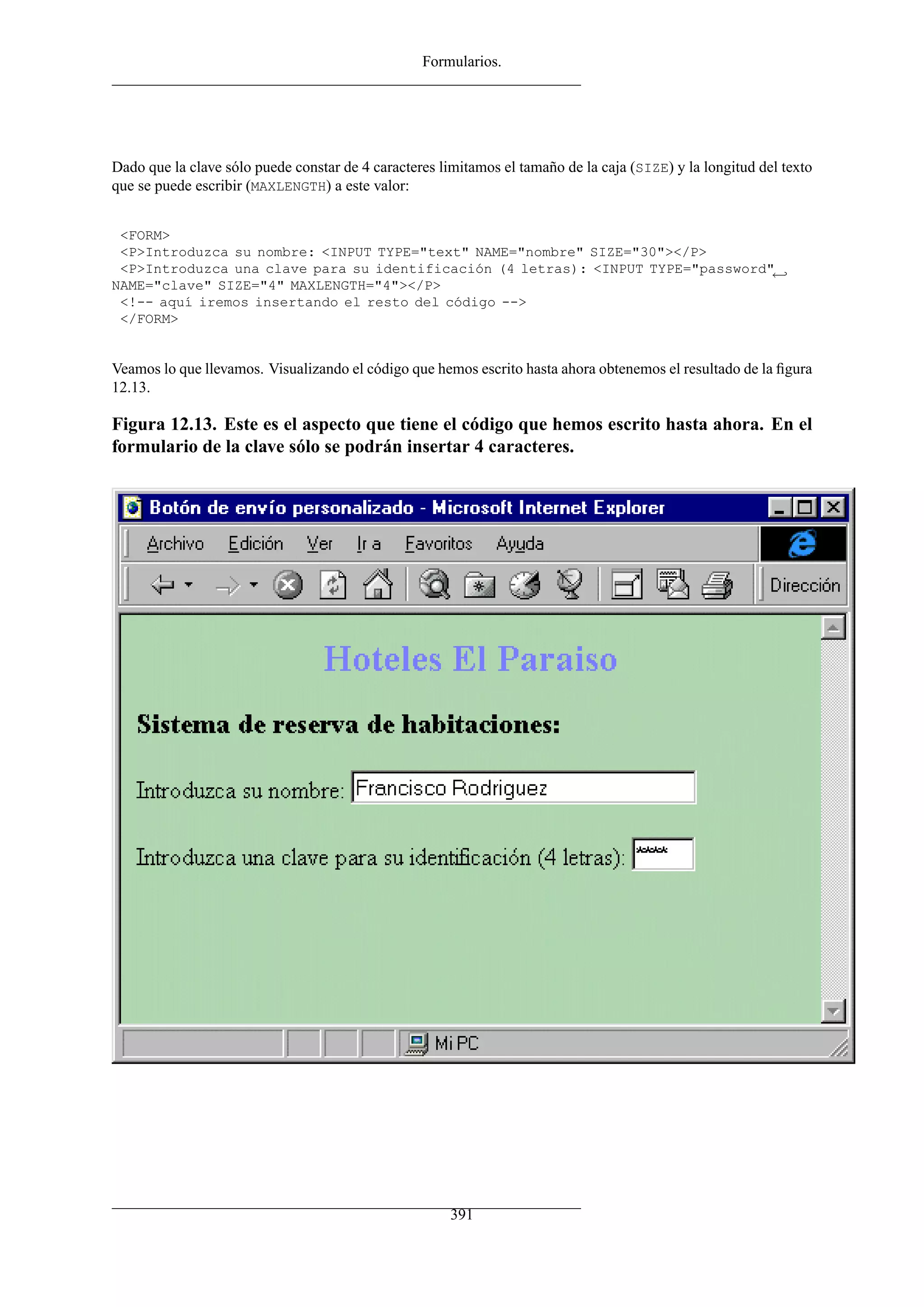 Formularios.
Dado que la clave sólo puede constar de 4 caracteres limitamos el tamaño de la caja (SIZE) y la longitud del texto
que se puede escribir (MAXLENGTH) a este valor:
<FORM>
<P>Introduzca su nombre: <INPUT TYPE="text" NAME="nombre" SIZE="30"></P>
<P>Introduzca una clave para su identificación (4 letras): <INPUT TYPE="password"←
NAME="clave" SIZE="4" MAXLENGTH="4"></P>
<!-- aquí iremos insertando el resto del código -->
</FORM>
Veamos lo que llevamos. Visualizando el código que hemos escrito hasta ahora obtenemos el resultado de la ﬁgura
12.13.
Figura 12.13. Este es el aspecto que tiene el código que hemos escrito hasta ahora. En el
formulario de la clave sólo se podrán insertar 4 caracteres.
391
 