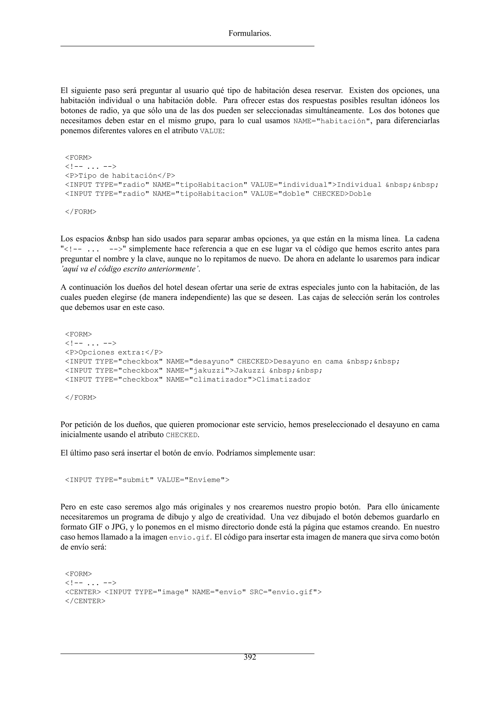 Formularios.
El siguiente paso será preguntar al usuario qué tipo de habitación desea reservar. Existen dos opciones, una
habitación individual o una habitación doble. Para ofrecer estas dos respuestas posibles resultan idóneos los
botones de radio, ya que sólo una de las dos pueden ser seleccionadas simultáneamente. Los dos botones que
necesitamos deben estar en el mismo grupo, para lo cual usamos NAME="habitación", para diferenciarlas
ponemos diferentes valores en el atributo VALUE:
<FORM>
<!-- ... -->
<P>Tipo de habitación</P>
<INPUT TYPE="radio" NAME="tipoHabitacion" VALUE="individual">Individual &nbsp;&nbsp;
<INPUT TYPE="radio" NAME="tipoHabitacion" VALUE="doble" CHECKED>Doble
</FORM>
Los espacios &nbsp han sido usados para separar ambas opciones, ya que están en la misma línea. La cadena
"<!-- ... -->" simplemente hace referencia a que en ese lugar va el código que hemos escrito antes para
preguntar el nombre y la clave, aunque no lo repitamos de nuevo. De ahora en adelante lo usaremos para indicar
’aquí va el código escrito anteriormente’.
A continuación los dueños del hotel desean ofertar una serie de extras especiales junto con la habitación, de las
cuales pueden elegirse (de manera independiente) las que se deseen. Las cajas de selección serán los controles
que debemos usar en este caso.
<FORM>
<!-- ... -->
<P>Opciones extra:</P>
<INPUT TYPE="checkbox" NAME="desayuno" CHECKED>Desayuno en cama &nbsp;&nbsp;
<INPUT TYPE="checkbox" NAME="jakuzzi">Jakuzzi &nbsp;&nbsp;
<INPUT TYPE="checkbox" NAME="climatizador">Climatizador
</FORM>
Por petición de los dueños, que quieren promocionar este servicio, hemos preseleccionado el desayuno en cama
inicialmente usando el atributo CHECKED.
El último paso será insertar el botón de envío. Podríamos simplemente usar:
<INPUT TYPE="submit" VALUE="Envíeme">
Pero en este caso seremos algo más originales y nos crearemos nuestro propio botón. Para ello únicamente
necesitaremos un programa de dibujo y algo de creatividad. Una vez dibujado el botón debemos guardarlo en
formato GIF o JPG, y lo ponemos en el mismo directorio donde está la página que estamos creando. En nuestro
caso hemos llamado a la imagen envio.gif. El código para insertar esta imagen de manera que sirva como botón
de envío será:
<FORM>
<!-- ... -->
<CENTER> <INPUT TYPE="image" NAME="envio" SRC="envio.gif">
</CENTER>
392
 