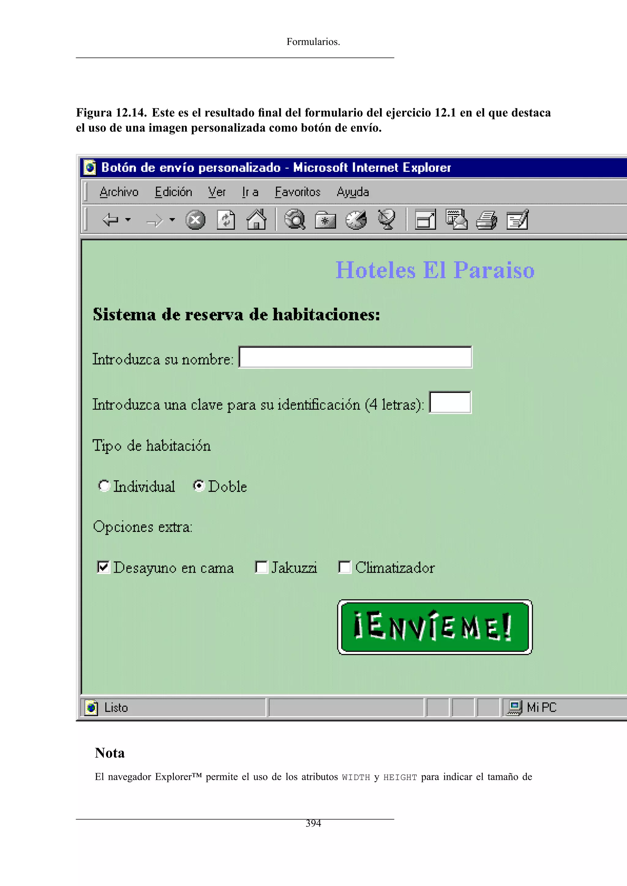 Formularios.
Figura 12.14. Este es el resultado ﬁnal del formulario del ejercicio 12.1 en el que destaca
el uso de una imagen personalizada como botón de envío.
Nota
El navegador Explorer™ permite el uso de los atributos WIDTH y HEIGHT para indicar el tamaño de
394
 