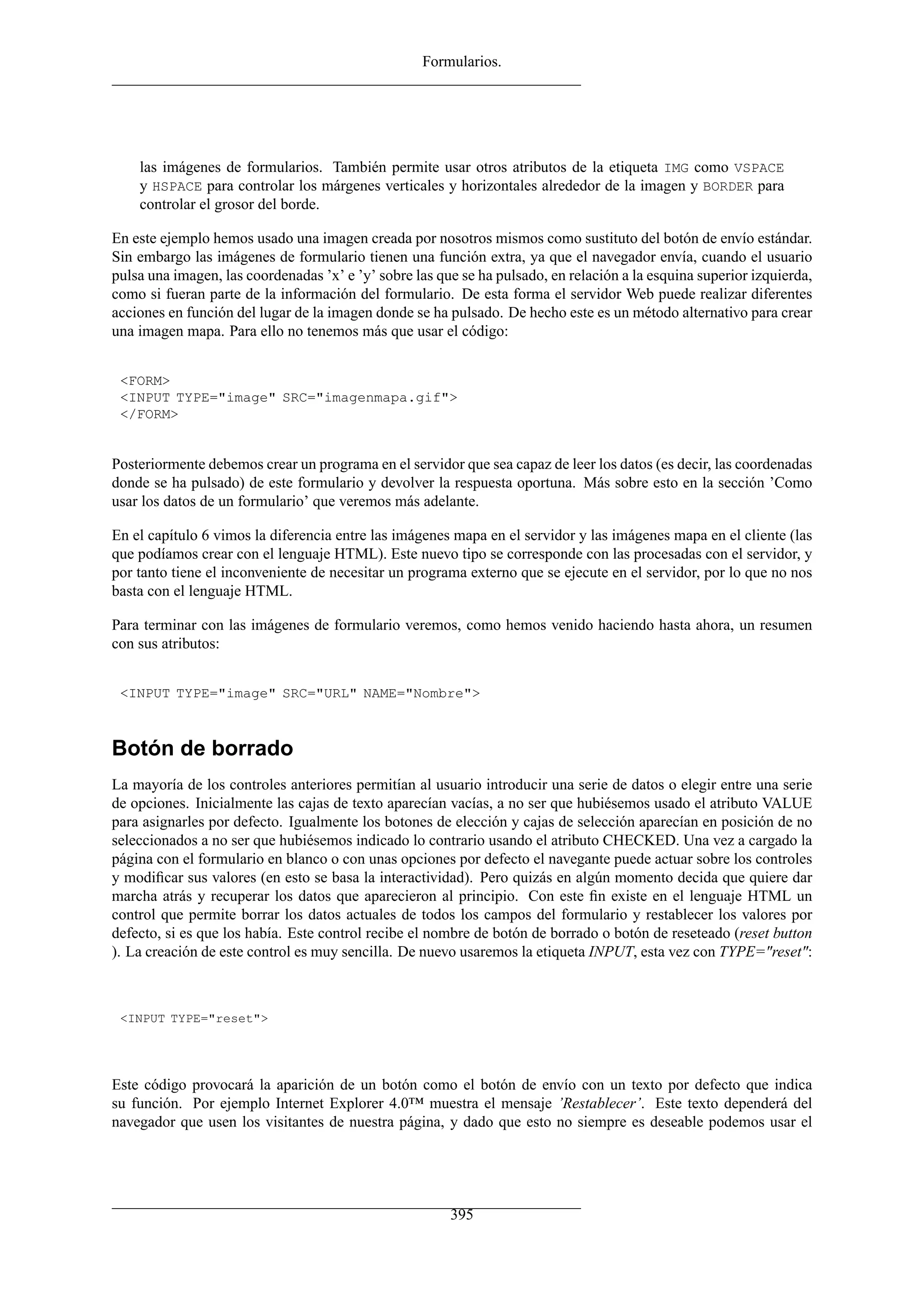 Formularios.
las imágenes de formularios. También permite usar otros atributos de la etiqueta IMG como VSPACE
y HSPACE para controlar los márgenes verticales y horizontales alrededor de la imagen y BORDER para
controlar el grosor del borde.
En este ejemplo hemos usado una imagen creada por nosotros mismos como sustituto del botón de envío estándar.
Sin embargo las imágenes de formulario tienen una función extra, ya que el navegador envía, cuando el usuario
pulsa una imagen, las coordenadas ’x’ e ’y’ sobre las que se ha pulsado, en relación a la esquina superior izquierda,
como si fueran parte de la información del formulario. De esta forma el servidor Web puede realizar diferentes
acciones en función del lugar de la imagen donde se ha pulsado. De hecho este es un método alternativo para crear
una imagen mapa. Para ello no tenemos más que usar el código:
<FORM>
<INPUT TYPE="image" SRC="imagenmapa.gif">
</FORM>
Posteriormente debemos crear un programa en el servidor que sea capaz de leer los datos (es decir, las coordenadas
donde se ha pulsado) de este formulario y devolver la respuesta oportuna. Más sobre esto en la sección ’Como
usar los datos de un formulario’ que veremos más adelante.
En el capítulo 6 vimos la diferencia entre las imágenes mapa en el servidor y las imágenes mapa en el cliente (las
que podíamos crear con el lenguaje HTML). Este nuevo tipo se corresponde con las procesadas con el servidor, y
por tanto tiene el inconveniente de necesitar un programa externo que se ejecute en el servidor, por lo que no nos
basta con el lenguaje HTML.
Para terminar con las imágenes de formulario veremos, como hemos venido haciendo hasta ahora, un resumen
con sus atributos:
<INPUT TYPE="image" SRC="URL" NAME="Nombre">
Botón de borrado
La mayoría de los controles anteriores permitían al usuario introducir una serie de datos o elegir entre una serie
de opciones. Inicialmente las cajas de texto aparecían vacías, a no ser que hubiésemos usado el atributo VALUE
para asignarles por defecto. Igualmente los botones de elección y cajas de selección aparecían en posición de no
seleccionados a no ser que hubiésemos indicado lo contrario usando el atributo CHECKED. Una vez a cargado la
página con el formulario en blanco o con unas opciones por defecto el navegante puede actuar sobre los controles
y modiﬁcar sus valores (en esto se basa la interactividad). Pero quizás en algún momento decida que quiere dar
marcha atrás y recuperar los datos que aparecieron al principio. Con este ﬁn existe en el lenguaje HTML un
control que permite borrar los datos actuales de todos los campos del formulario y restablecer los valores por
defecto, si es que los había. Este control recibe el nombre de botón de borrado o botón de reseteado (reset button
). La creación de este control es muy sencilla. De nuevo usaremos la etiqueta INPUT, esta vez con TYPE="reset":
<INPUT TYPE="reset">
Este código provocará la aparición de un botón como el botón de envío con un texto por defecto que indica
su función. Por ejemplo Internet Explorer 4.0™ muestra el mensaje ’Restablecer’. Este texto dependerá del
navegador que usen los visitantes de nuestra página, y dado que esto no siempre es deseable podemos usar el
395
 