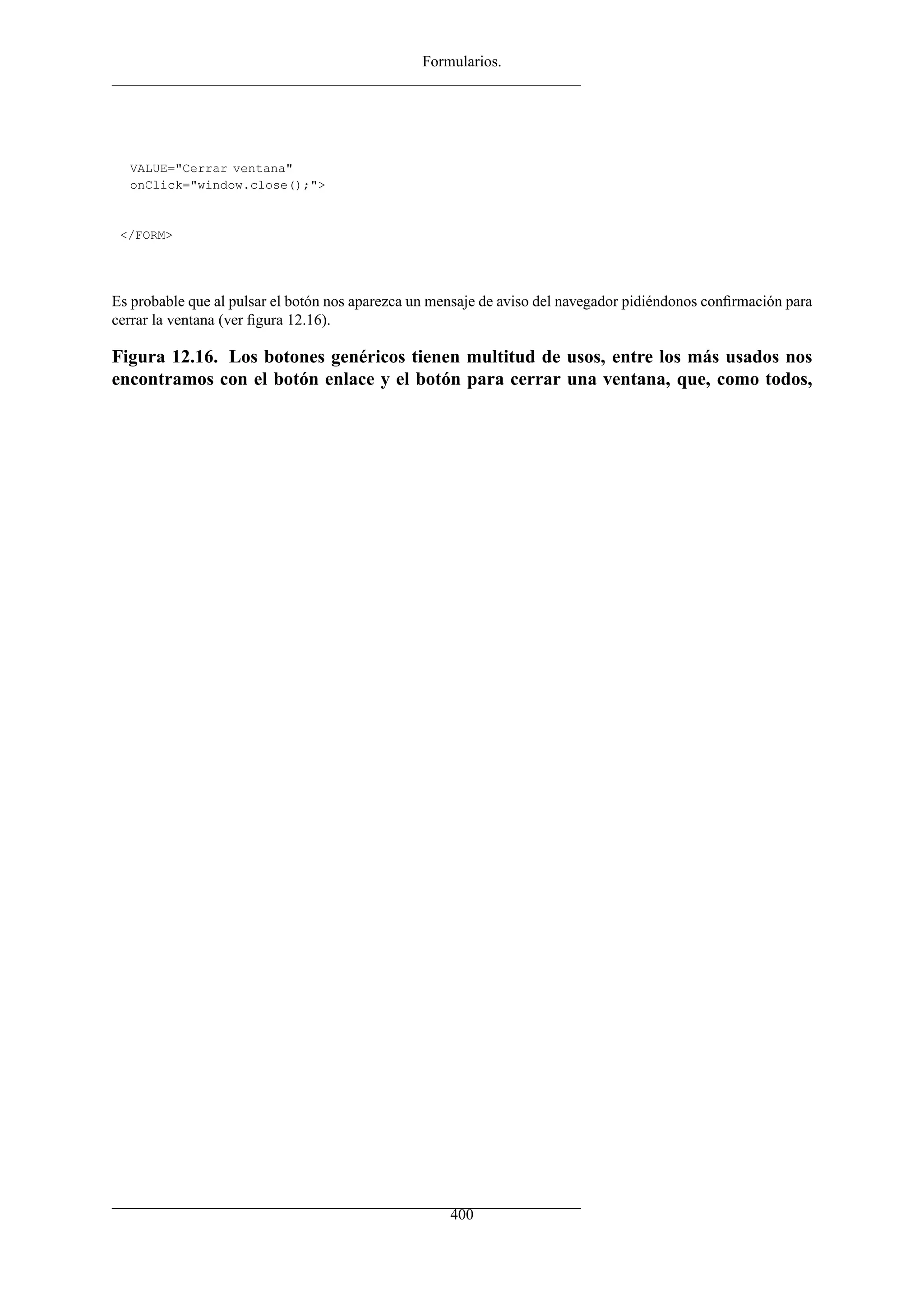 Formularios.
VALUE="Cerrar ventana"
onClick="window.close();">
</FORM>
Es probable que al pulsar el botón nos aparezca un mensaje de aviso del navegador pidiéndonos conﬁrmación para
cerrar la ventana (ver ﬁgura 12.16).
Figura 12.16. Los botones genéricos tienen multitud de usos, entre los más usados nos
encontramos con el botón enlace y el botón para cerrar una ventana, que, como todos,
400
 