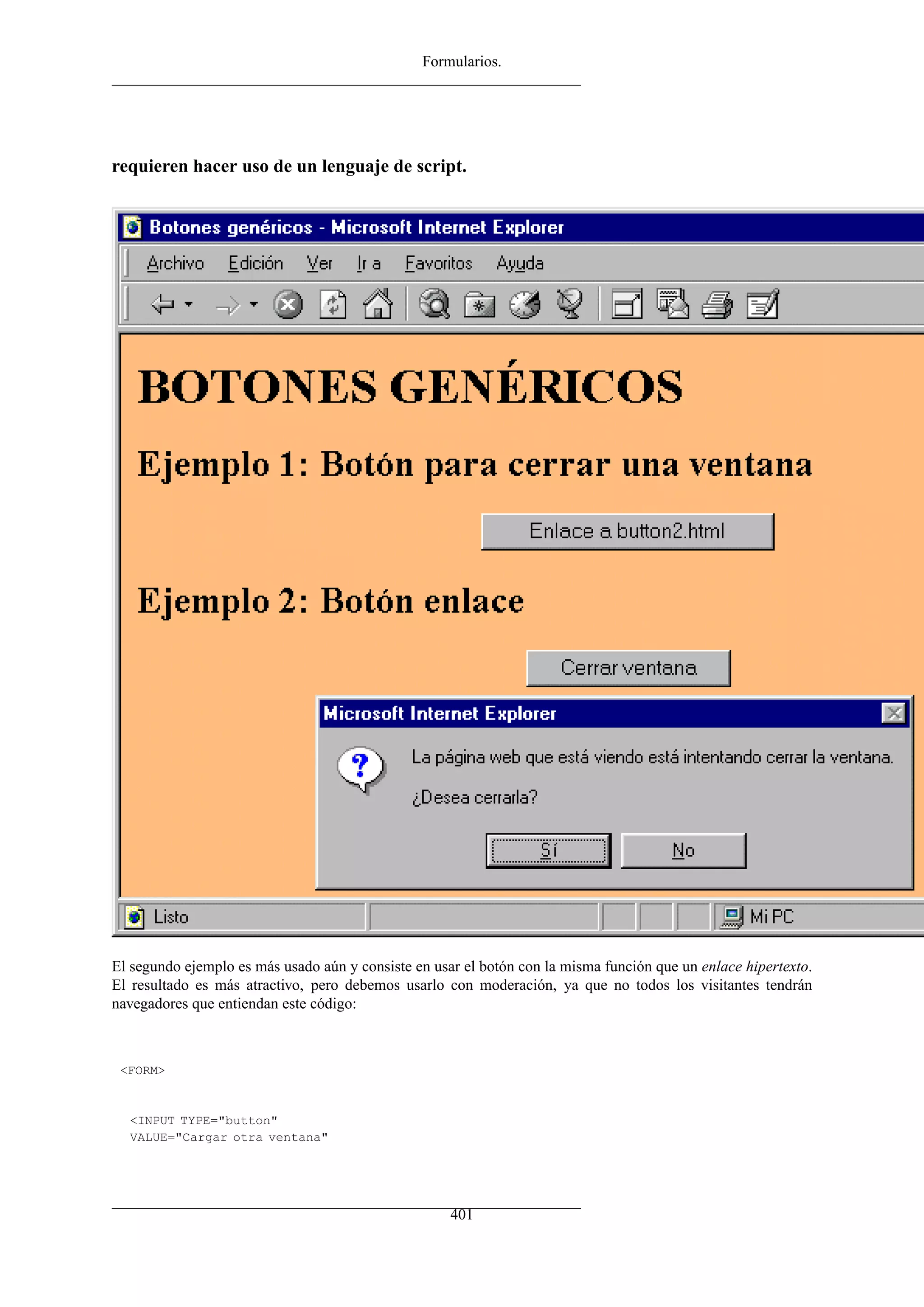 Formularios.
requieren hacer uso de un lenguaje de script.
El segundo ejemplo es más usado aún y consiste en usar el botón con la misma función que un enlace hipertexto.
El resultado es más atractivo, pero debemos usarlo con moderación, ya que no todos los visitantes tendrán
navegadores que entiendan este código:
<FORM>
<INPUT TYPE="button"
VALUE="Cargar otra ventana"
401
 