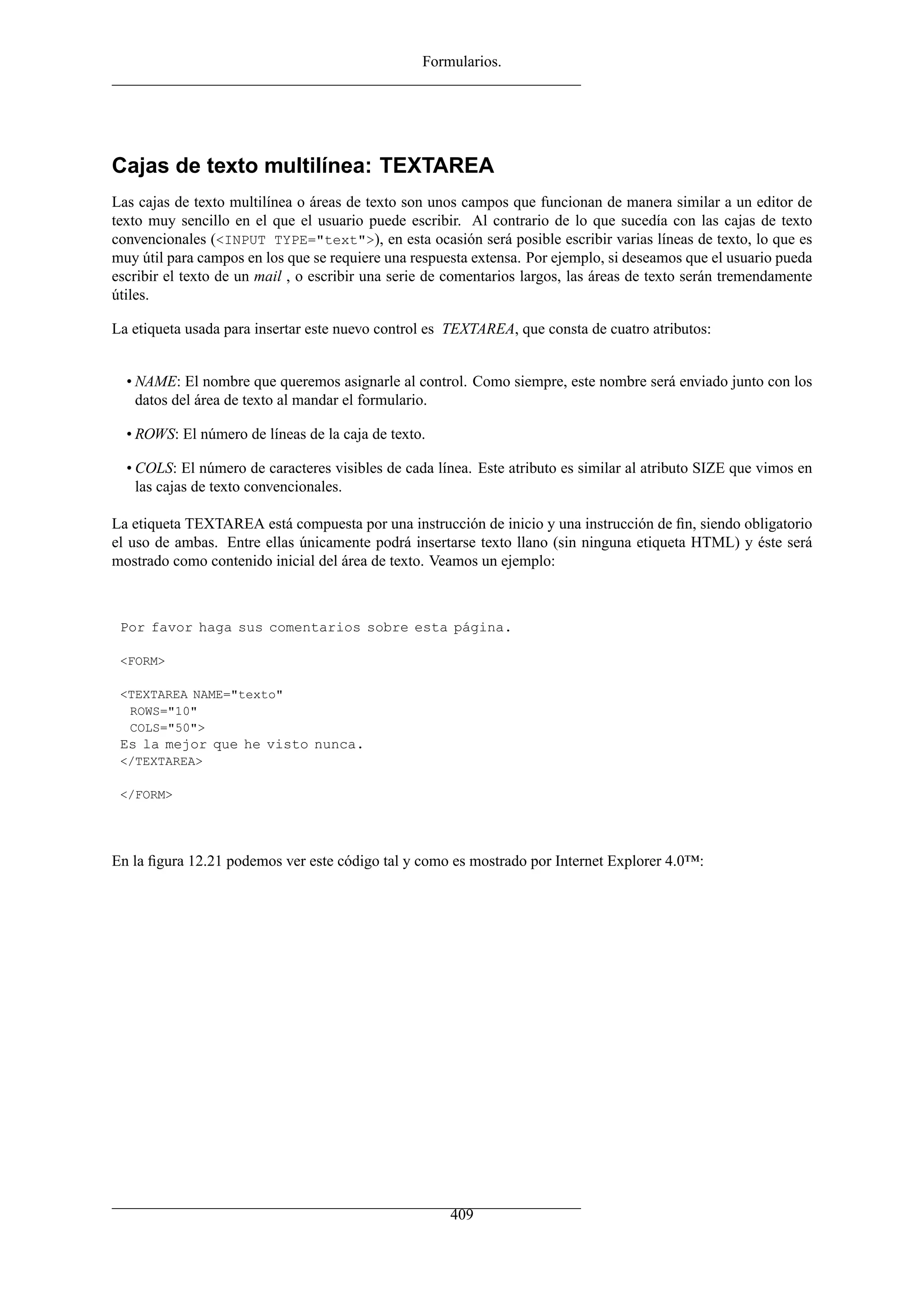 Formularios.
Cajas de texto multilínea: TEXTAREA
Las cajas de texto multilínea o áreas de texto son unos campos que funcionan de manera similar a un editor de
texto muy sencillo en el que el usuario puede escribir. Al contrario de lo que sucedía con las cajas de texto
convencionales (<INPUT TYPE="text">), en esta ocasión será posible escribir varias líneas de texto, lo que es
muy útil para campos en los que se requiere una respuesta extensa. Por ejemplo, si deseamos que el usuario pueda
escribir el texto de un mail , o escribir una serie de comentarios largos, las áreas de texto serán tremendamente
útiles.
La etiqueta usada para insertar este nuevo control es TEXTAREA, que consta de cuatro atributos:
• NAME: El nombre que queremos asignarle al control. Como siempre, este nombre será enviado junto con los
datos del área de texto al mandar el formulario.
• ROWS: El número de líneas de la caja de texto.
• COLS: El número de caracteres visibles de cada línea. Este atributo es similar al atributo SIZE que vimos en
las cajas de texto convencionales.
La etiqueta TEXTAREA está compuesta por una instrucción de inicio y una instrucción de ﬁn, siendo obligatorio
el uso de ambas. Entre ellas únicamente podrá insertarse texto llano (sin ninguna etiqueta HTML) y éste será
mostrado como contenido inicial del área de texto. Veamos un ejemplo:
Por favor haga sus comentarios sobre esta página.
<FORM>
<TEXTAREA NAME="texto"
ROWS="10"
COLS="50">
Es la mejor que he visto nunca.
</TEXTAREA>
</FORM>
En la ﬁgura 12.21 podemos ver este código tal y como es mostrado por Internet Explorer 4.0™:
409
 