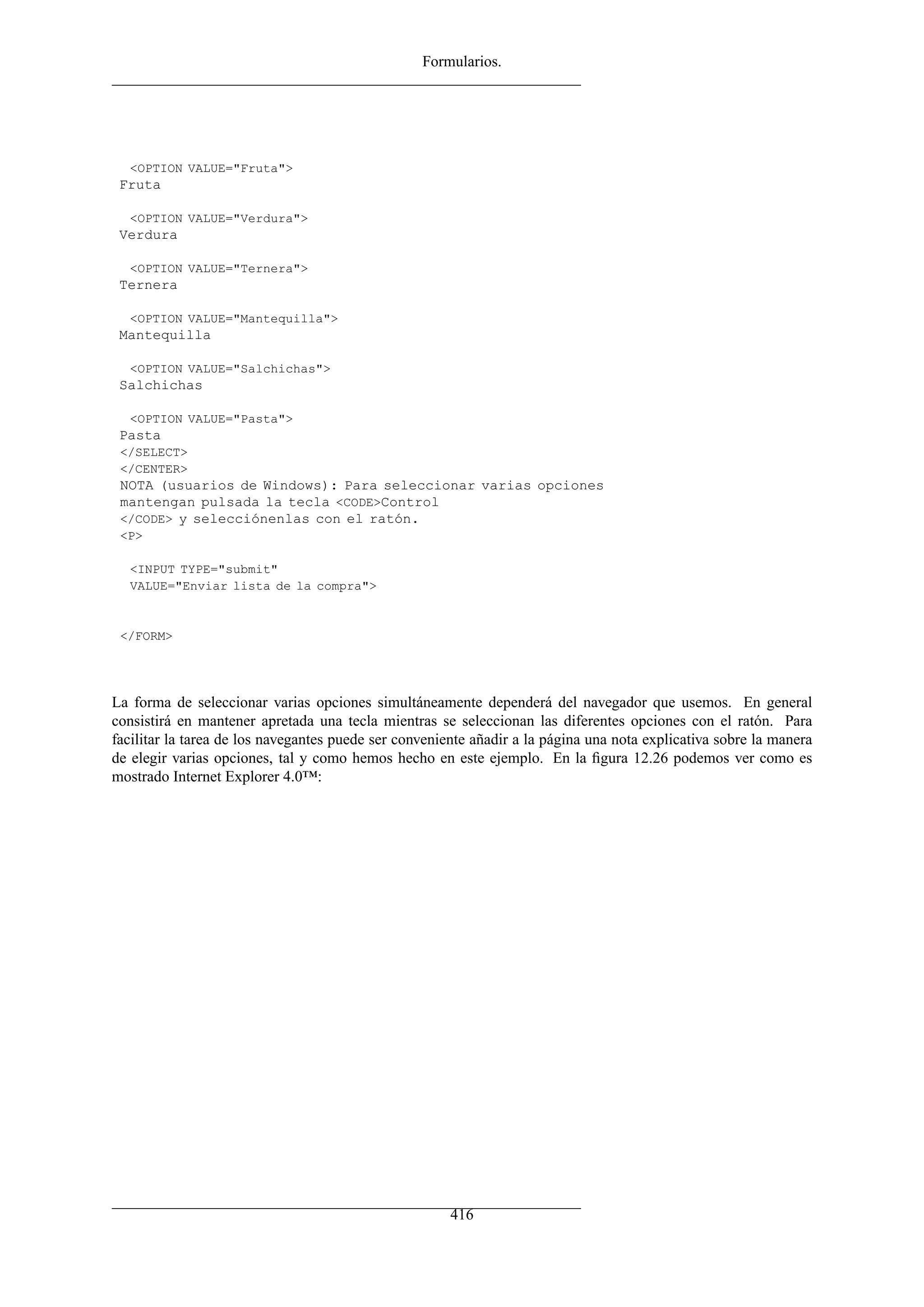 Formularios.
<OPTION VALUE="Fruta">
Fruta
<OPTION VALUE="Verdura">
Verdura
<OPTION VALUE="Ternera">
Ternera
<OPTION VALUE="Mantequilla">
Mantequilla
<OPTION VALUE="Salchichas">
Salchichas
<OPTION VALUE="Pasta">
Pasta
</SELECT>
</CENTER>
NOTA (usuarios de Windows): Para seleccionar varias opciones
mantengan pulsada la tecla <CODE>Control
</CODE> y selecciónenlas con el ratón.
<P>
<INPUT TYPE="submit"
VALUE="Enviar lista de la compra">
</FORM>
La forma de seleccionar varias opciones simultáneamente dependerá del navegador que usemos. En general
consistirá en mantener apretada una tecla mientras se seleccionan las diferentes opciones con el ratón. Para
facilitar la tarea de los navegantes puede ser conveniente añadir a la página una nota explicativa sobre la manera
de elegir varias opciones, tal y como hemos hecho en este ejemplo. En la ﬁgura 12.26 podemos ver como es
mostrado Internet Explorer 4.0™:
416
 