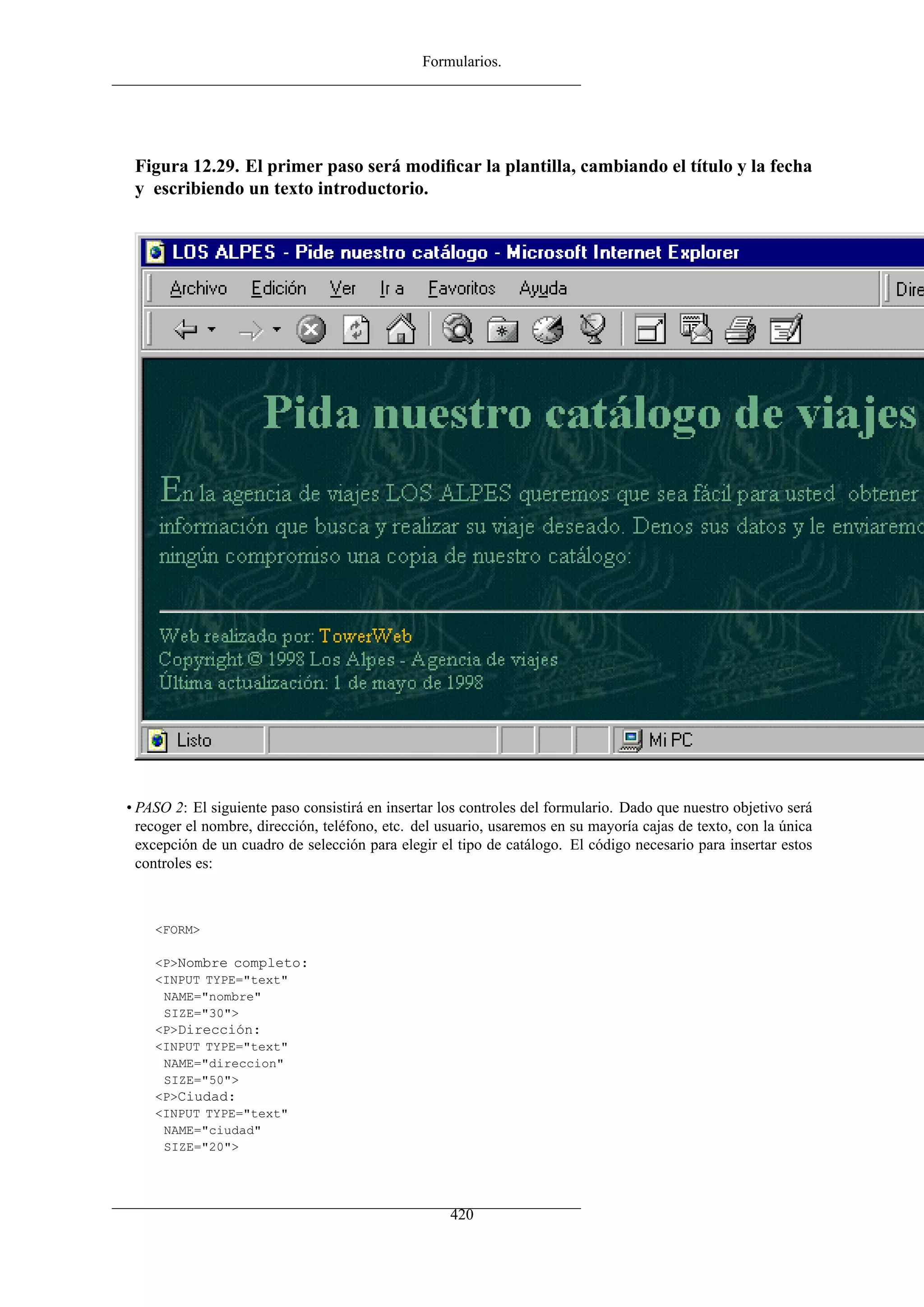 Formularios.
Figura 12.29. El primer paso será modiﬁcar la plantilla, cambiando el título y la fecha
y escribiendo un texto introductorio.
• PASO 2: El siguiente paso consistirá en insertar los controles del formulario. Dado que nuestro objetivo será
recoger el nombre, dirección, teléfono, etc. del usuario, usaremos en su mayoría cajas de texto, con la única
excepción de un cuadro de selección para elegir el tipo de catálogo. El código necesario para insertar estos
controles es:
<FORM>
<P>Nombre completo:
<INPUT TYPE="text"
NAME="nombre"
SIZE="30">
<P>Dirección:
<INPUT TYPE="text"
NAME="direccion"
SIZE="50">
<P>Ciudad:
<INPUT TYPE="text"
NAME="ciudad"
SIZE="20">
420
 