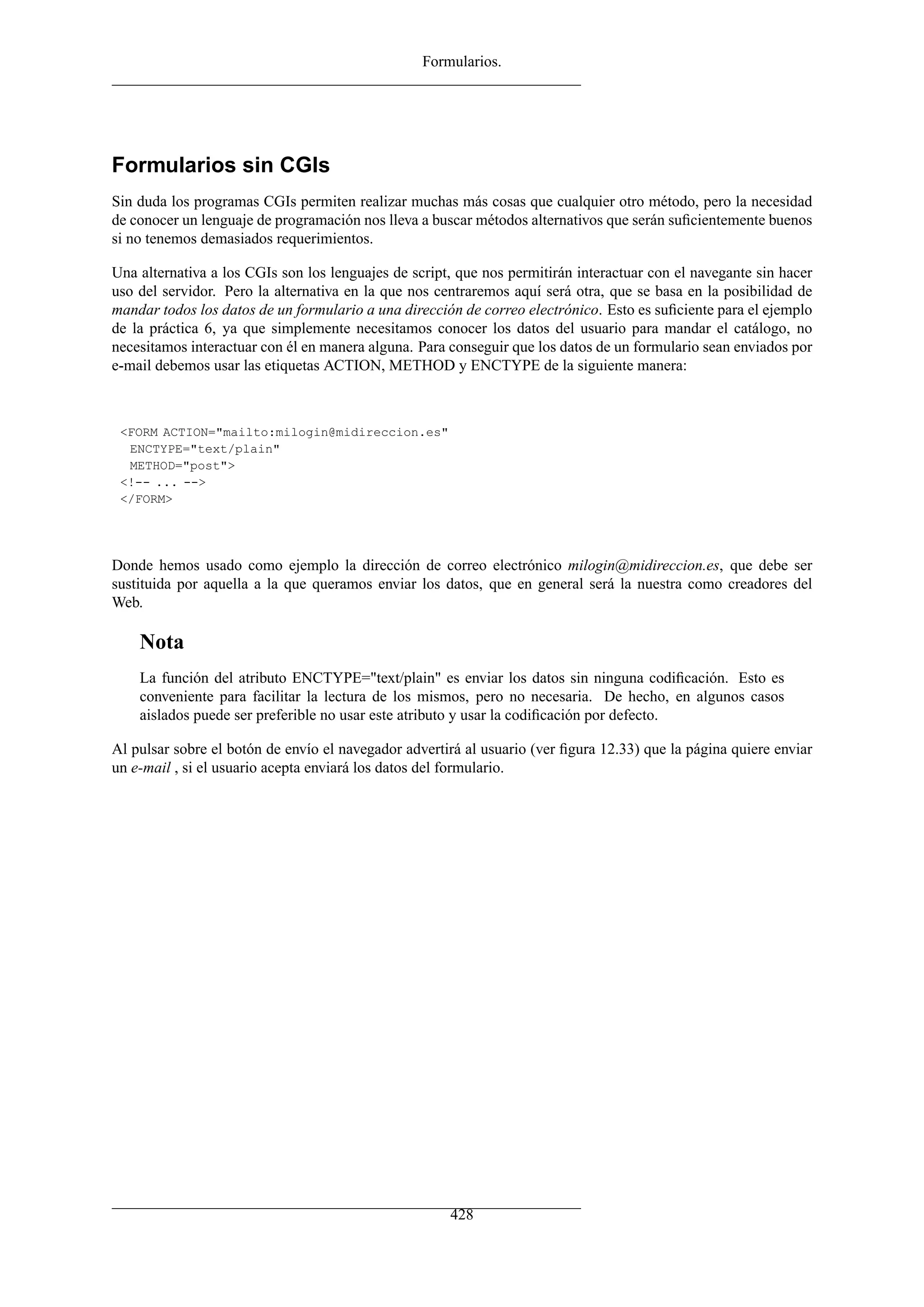 Formularios.
Formularios sin CGIs
Sin duda los programas CGIs permiten realizar muchas más cosas que cualquier otro método, pero la necesidad
de conocer un lenguaje de programación nos lleva a buscar métodos alternativos que serán suﬁcientemente buenos
si no tenemos demasiados requerimientos.
Una alternativa a los CGIs son los lenguajes de script, que nos permitirán interactuar con el navegante sin hacer
uso del servidor. Pero la alternativa en la que nos centraremos aquí será otra, que se basa en la posibilidad de
mandar todos los datos de un formulario a una dirección de correo electrónico. Esto es suﬁciente para el ejemplo
de la práctica 6, ya que simplemente necesitamos conocer los datos del usuario para mandar el catálogo, no
necesitamos interactuar con él en manera alguna. Para conseguir que los datos de un formulario sean enviados por
e-mail debemos usar las etiquetas ACTION, METHOD y ENCTYPE de la siguiente manera:
<FORM ACTION="mailto:milogin@midireccion.es"
ENCTYPE="text/plain"
METHOD="post">
<!-- ... -->
</FORM>
Donde hemos usado como ejemplo la dirección de correo electrónico milogin@midireccion.es, que debe ser
sustituida por aquella a la que queramos enviar los datos, que en general será la nuestra como creadores del
Web.
Nota
La función del atributo ENCTYPE="text/plain" es enviar los datos sin ninguna codiﬁcación. Esto es
conveniente para facilitar la lectura de los mismos, pero no necesaria. De hecho, en algunos casos
aislados puede ser preferible no usar este atributo y usar la codiﬁcación por defecto.
Al pulsar sobre el botón de envío el navegador advertirá al usuario (ver ﬁgura 12.33) que la página quiere enviar
un e-mail , si el usuario acepta enviará los datos del formulario.
428
 