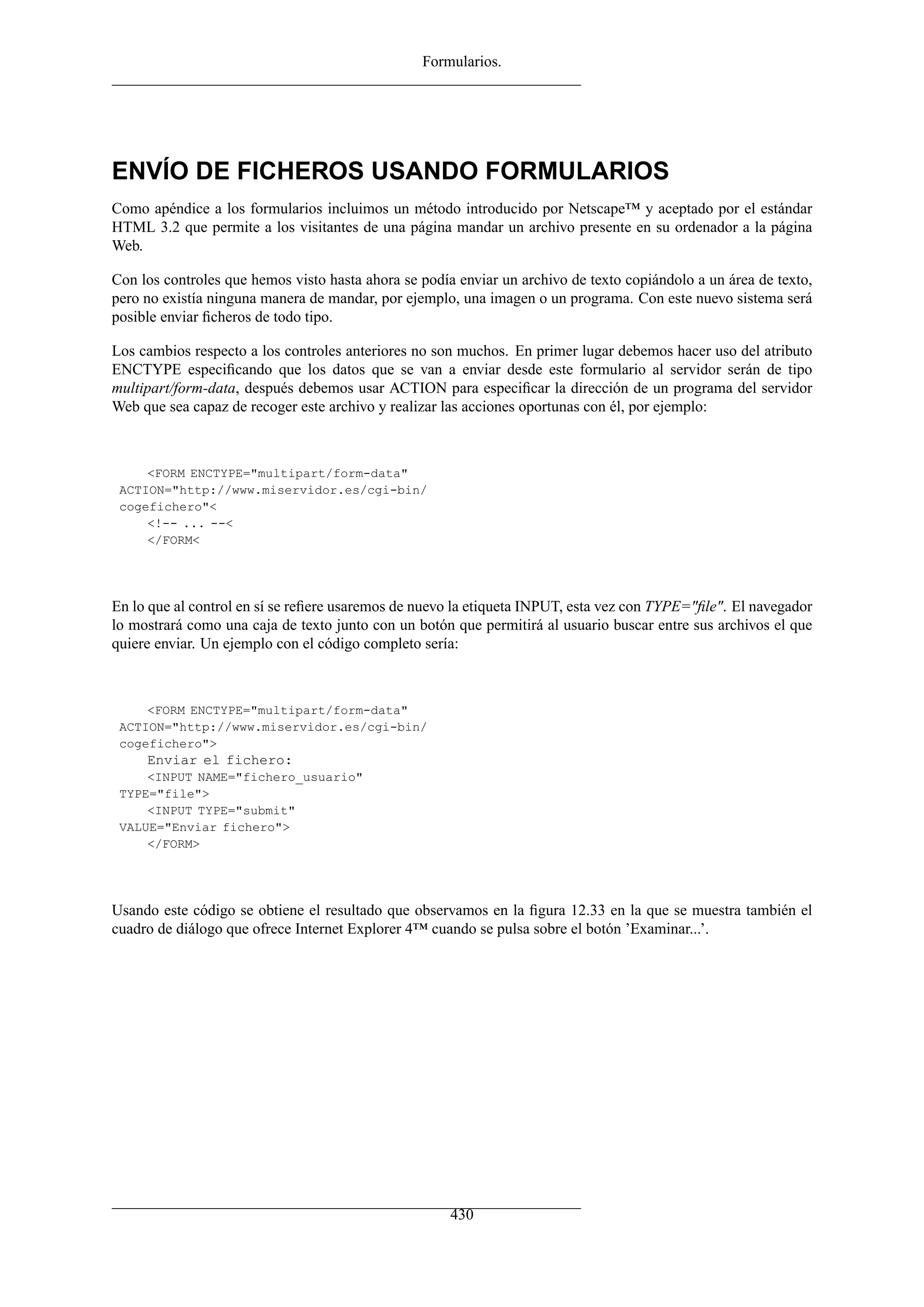 Formularios.
ENVÍO DE FICHEROS USANDO FORMULARIOS
Como apéndice a los formularios incluimos un método introducido por Netscape™ y aceptado por el estándar
HTML 3.2 que permite a los visitantes de una página mandar un archivo presente en su ordenador a la página
Web.
Con los controles que hemos visto hasta ahora se podía enviar un archivo de texto copiándolo a un área de texto,
pero no existía ninguna manera de mandar, por ejemplo, una imagen o un programa. Con este nuevo sistema será
posible enviar ﬁcheros de todo tipo.
Los cambios respecto a los controles anteriores no son muchos. En primer lugar debemos hacer uso del atributo
ENCTYPE especiﬁcando que los datos que se van a enviar desde este formulario al servidor serán de tipo
multipart/form-data, después debemos usar ACTION para especiﬁcar la dirección de un programa del servidor
Web que sea capaz de recoger este archivo y realizar las acciones oportunas con él, por ejemplo:
<FORM ENCTYPE="multipart/form-data"
ACTION="http://www.miservidor.es/cgi-bin/
cogefichero"<
<!-- ... --<
</FORM<
En lo que al control en sí se reﬁere usaremos de nuevo la etiqueta INPUT, esta vez con TYPE="ﬁle". El navegador
lo mostrará como una caja de texto junto con un botón que permitirá al usuario buscar entre sus archivos el que
quiere enviar. Un ejemplo con el código completo sería:
<FORM ENCTYPE="multipart/form-data"
ACTION="http://www.miservidor.es/cgi-bin/
cogefichero">
Enviar el fichero:
<INPUT NAME="fichero_usuario"
TYPE="file">
<INPUT TYPE="submit"
VALUE="Enviar fichero">
</FORM>
Usando este código se obtiene el resultado que observamos en la ﬁgura 12.33 en la que se muestra también el
cuadro de diálogo que ofrece Internet Explorer 4™ cuando se pulsa sobre el botón ’Examinar...’.
430
 