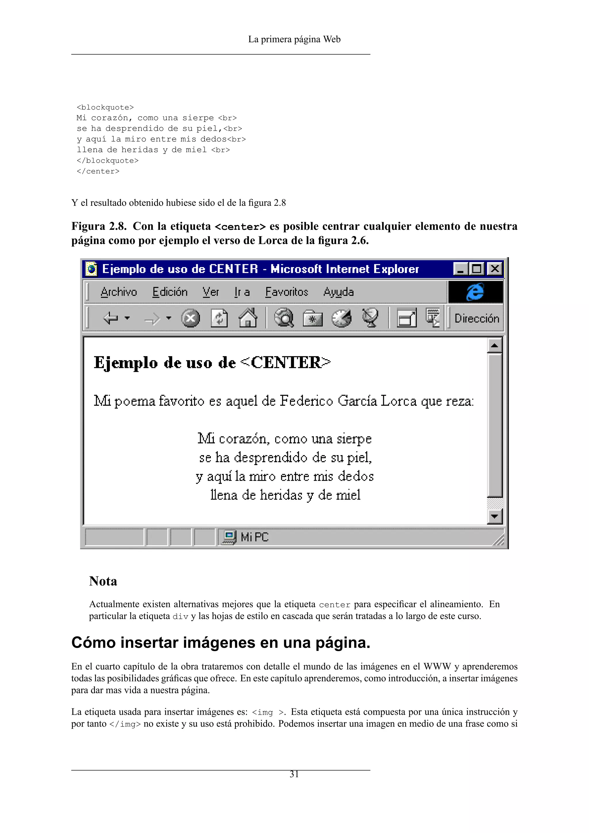 La primera página Web
<blockquote>
Mi corazón, como una sierpe <br>
se ha desprendido de su piel,<br>
y aquí la miro entre mis dedos<br>
llena de heridas y de miel <br>
</blockquote>
</center>
Y el resultado obtenido hubiese sido el de la ﬁgura 2.8
Figura 2.8. Con la etiqueta <center> es posible centrar cualquier elemento de nuestra
página como por ejemplo el verso de Lorca de la ﬁgura 2.6.
Nota
Actualmente existen alternativas mejores que la etiqueta center para especiﬁcar el alineamiento. En
particular la etiqueta div y las hojas de estilo en cascada que serán tratadas a lo largo de este curso.
Cómo insertar imágenes en una página.
En el cuarto capítulo de la obra trataremos con detalle el mundo de las imágenes en el WWW y aprenderemos
todas las posibilidades gráﬁcas que ofrece. En este capítulo aprenderemos, como introducción, a insertar imágenes
para dar mas vida a nuestra página.
La etiqueta usada para insertar imágenes es: <img >. Esta etiqueta está compuesta por una única instrucción y
por tanto </img> no existe y su uso está prohibido. Podemos insertar una imagen en medio de una frase como si
31
 