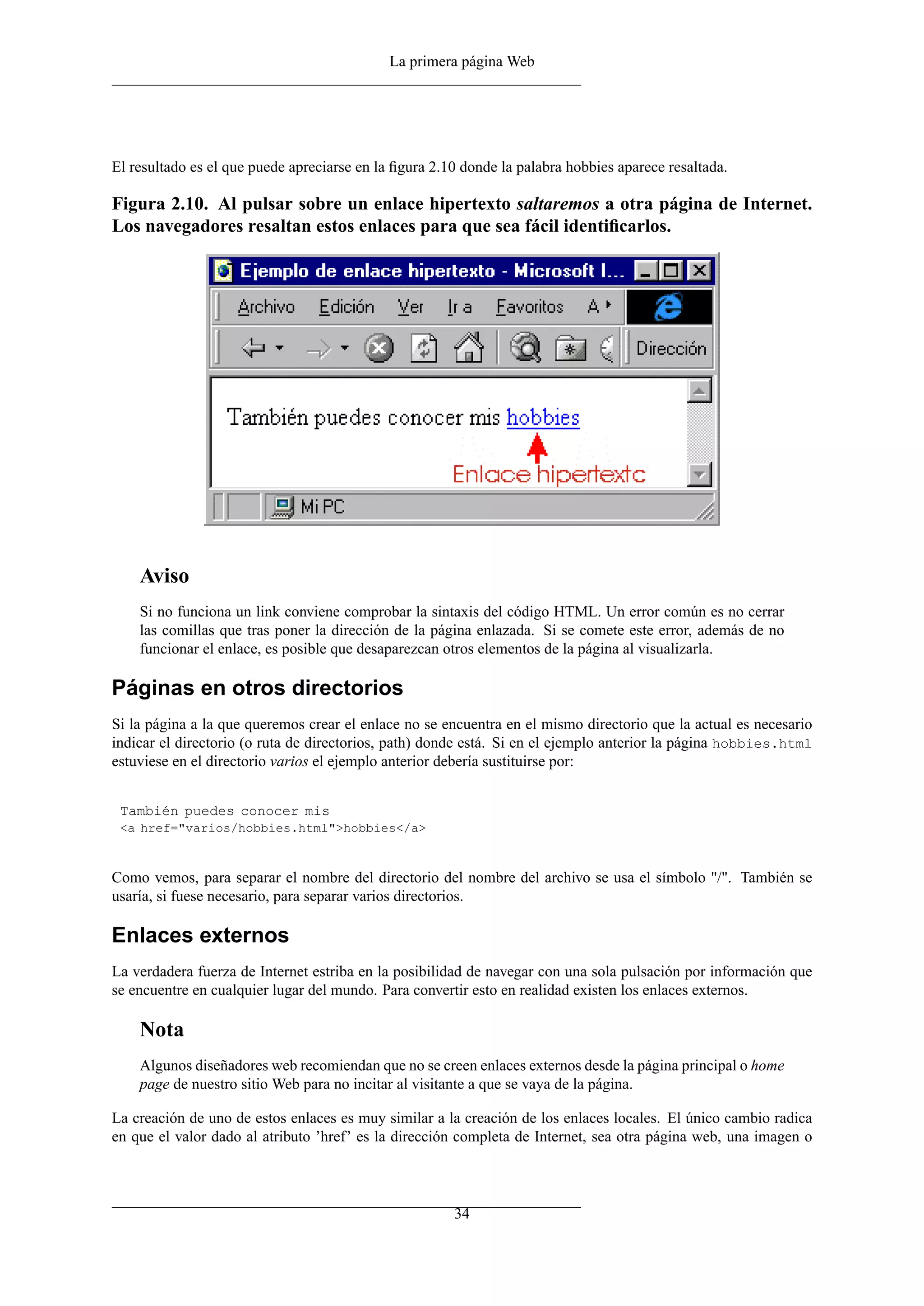 La primera página Web
El resultado es el que puede apreciarse en la ﬁgura 2.10 donde la palabra hobbies aparece resaltada.
Figura 2.10. Al pulsar sobre un enlace hipertexto saltaremos a otra página de Internet.
Los navegadores resaltan estos enlaces para que sea fácil identiﬁcarlos.
Aviso
Si no funciona un link conviene comprobar la sintaxis del código HTML. Un error común es no cerrar
las comillas que tras poner la dirección de la página enlazada. Si se comete este error, además de no
funcionar el enlace, es posible que desaparezcan otros elementos de la página al visualizarla.
Páginas en otros directorios
Si la página a la que queremos crear el enlace no se encuentra en el mismo directorio que la actual es necesario
indicar el directorio (o ruta de directorios, path) donde está. Si en el ejemplo anterior la página hobbies.html
estuviese en el directorio varios el ejemplo anterior debería sustituirse por:
También puedes conocer mis
<a href="varios/hobbies.html">hobbies</a>
Como vemos, para separar el nombre del directorio del nombre del archivo se usa el símbolo "/". También se
usaría, si fuese necesario, para separar varios directorios.
Enlaces externos
La verdadera fuerza de Internet estriba en la posibilidad de navegar con una sola pulsación por información que
se encuentre en cualquier lugar del mundo. Para convertir esto en realidad existen los enlaces externos.
Nota
Algunos diseñadores web recomiendan que no se creen enlaces externos desde la página principal o home
page de nuestro sitio Web para no incitar al visitante a que se vaya de la página.
La creación de uno de estos enlaces es muy similar a la creación de los enlaces locales. El único cambio radica
en que el valor dado al atributo ’href’ es la dirección completa de Internet, sea otra página web, una imagen o
34
 