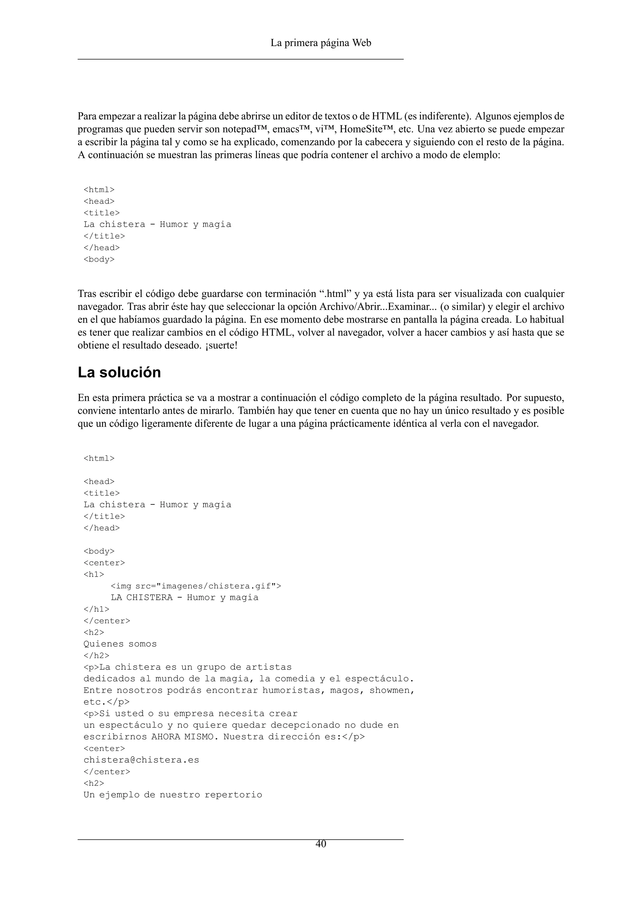La primera página Web
Para empezar a realizar la página debe abrirse un editor de textos o de HTML (es indiferente). Algunos ejemplos de
programas que pueden servir son notepad™, emacs™, vi™, HomeSite™, etc. Una vez abierto se puede empezar
a escribir la página tal y como se ha explicado, comenzando por la cabecera y siguiendo con el resto de la página.
A continuación se muestran las primeras líneas que podría contener el archivo a modo de elemplo:
<html>
<head>
<title>
La chistera - Humor y magia
</title>
</head>
<body>
Tras escribir el código debe guardarse con terminación “.html” y ya está lista para ser visualizada con cualquier
navegador. Tras abrir éste hay que seleccionar la opción Archivo/Abrir...Examinar... (o similar) y elegir el archivo
en el que habíamos guardado la página. En ese momento debe mostrarse en pantalla la página creada. Lo habitual
es tener que realizar cambios en el código HTML, volver al navegador, volver a hacer cambios y así hasta que se
obtiene el resultado deseado. ¡suerte!
La solución
En esta primera práctica se va a mostrar a continuación el código completo de la página resultado. Por supuesto,
conviene intentarlo antes de mirarlo. También hay que tener en cuenta que no hay un único resultado y es posible
que un código ligeramente diferente de lugar a una página prácticamente idéntica al verla con el navegador.
<html>
<head>
<title>
La chistera - Humor y magia
</title>
</head>
<body>
<center>
<h1>
<img src="imagenes/chistera.gif">
LA CHISTERA - Humor y magia
</h1>
</center>
<h2>
Quienes somos
</h2>
<p>La chistera es un grupo de artistas
dedicados al mundo de la magia, la comedia y el espectáculo.
Entre nosotros podrás encontrar humoristas, magos, showmen,
etc.</p>
<p>Si usted o su empresa necesita crear
un espectáculo y no quiere quedar decepcionado no dude en
escribirnos AHORA MISMO. Nuestra dirección es:</p>
<center>
chistera@chistera.es
</center>
<h2>
Un ejemplo de nuestro repertorio
40
 