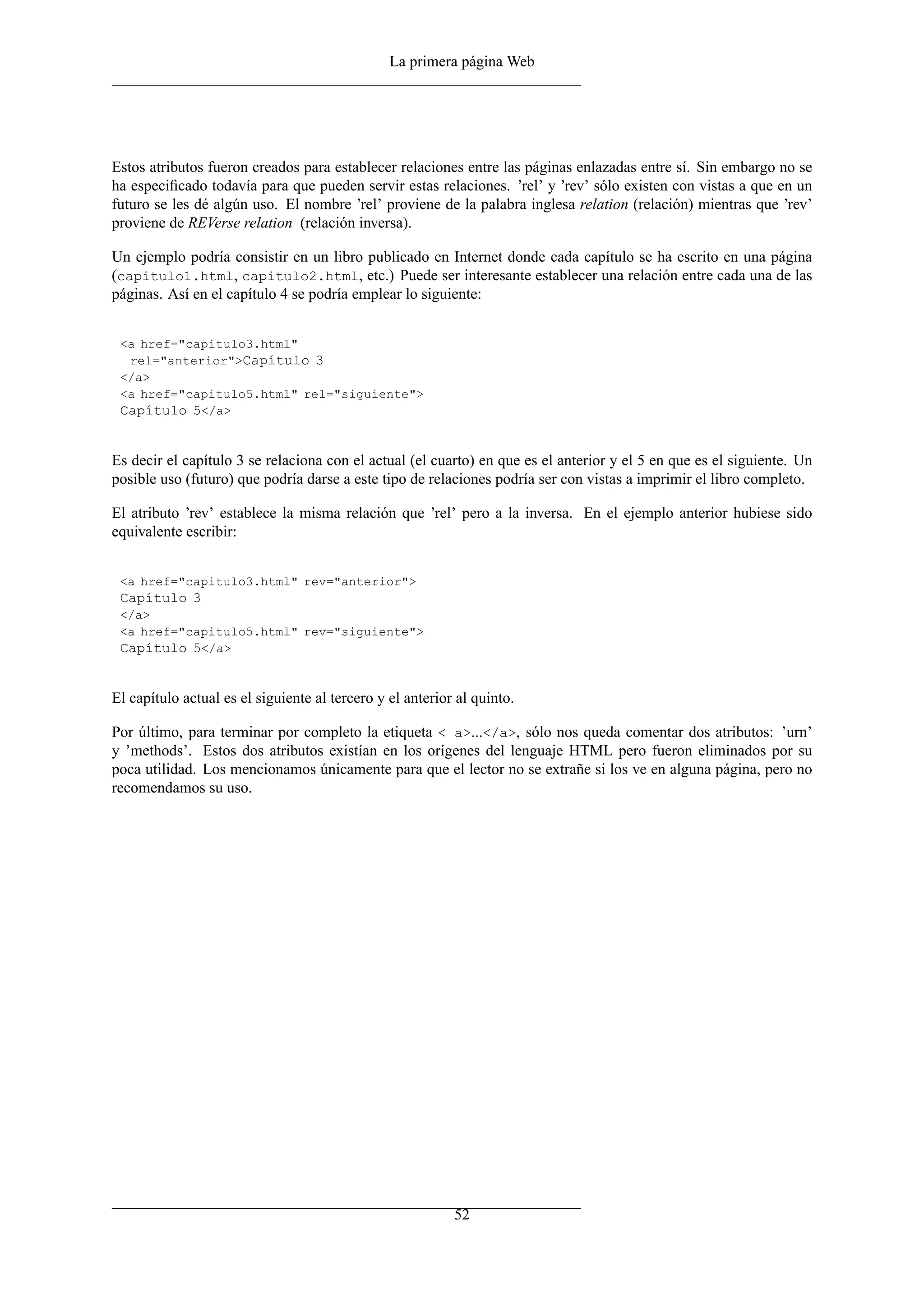 La primera página Web
Estos atributos fueron creados para establecer relaciones entre las páginas enlazadas entre sí. Sin embargo no se
ha especiﬁcado todavía para que pueden servir estas relaciones. ’rel’ y ’rev’ sólo existen con vistas a que en un
futuro se les dé algún uso. El nombre ’rel’ proviene de la palabra inglesa relation (relación) mientras que ’rev’
proviene de REVerse relation (relación inversa).
Un ejemplo podría consistir en un libro publicado en Internet donde cada capítulo se ha escrito en una página
(capitulo1.html, capitulo2.html, etc.) Puede ser interesante establecer una relación entre cada una de las
páginas. Así en el capítulo 4 se podría emplear lo siguiente:
<a href="capitulo3.html"
rel="anterior">Capítulo 3
</a>
<a href="capitulo5.html" rel="siguiente">
Capítulo 5</a>
Es decir el capítulo 3 se relaciona con el actual (el cuarto) en que es el anterior y el 5 en que es el siguiente. Un
posible uso (futuro) que podría darse a este tipo de relaciones podría ser con vistas a imprimir el libro completo.
El atributo ’rev’ establece la misma relación que ’rel’ pero a la inversa. En el ejemplo anterior hubiese sido
equivalente escribir:
<a href="capitulo3.html" rev="anterior">
Capítulo 3
</a>
<a href="capitulo5.html" rev="siguiente">
Capítulo 5</a>
El capítulo actual es el siguiente al tercero y el anterior al quinto.
Por último, para terminar por completo la etiqueta < a>...</a>, sólo nos queda comentar dos atributos: ’urn’
y ’methods’. Estos dos atributos existían en los orígenes del lenguaje HTML pero fueron eliminados por su
poca utilidad. Los mencionamos únicamente para que el lector no se extrañe si los ve en alguna página, pero no
recomendamos su uso.
52
 