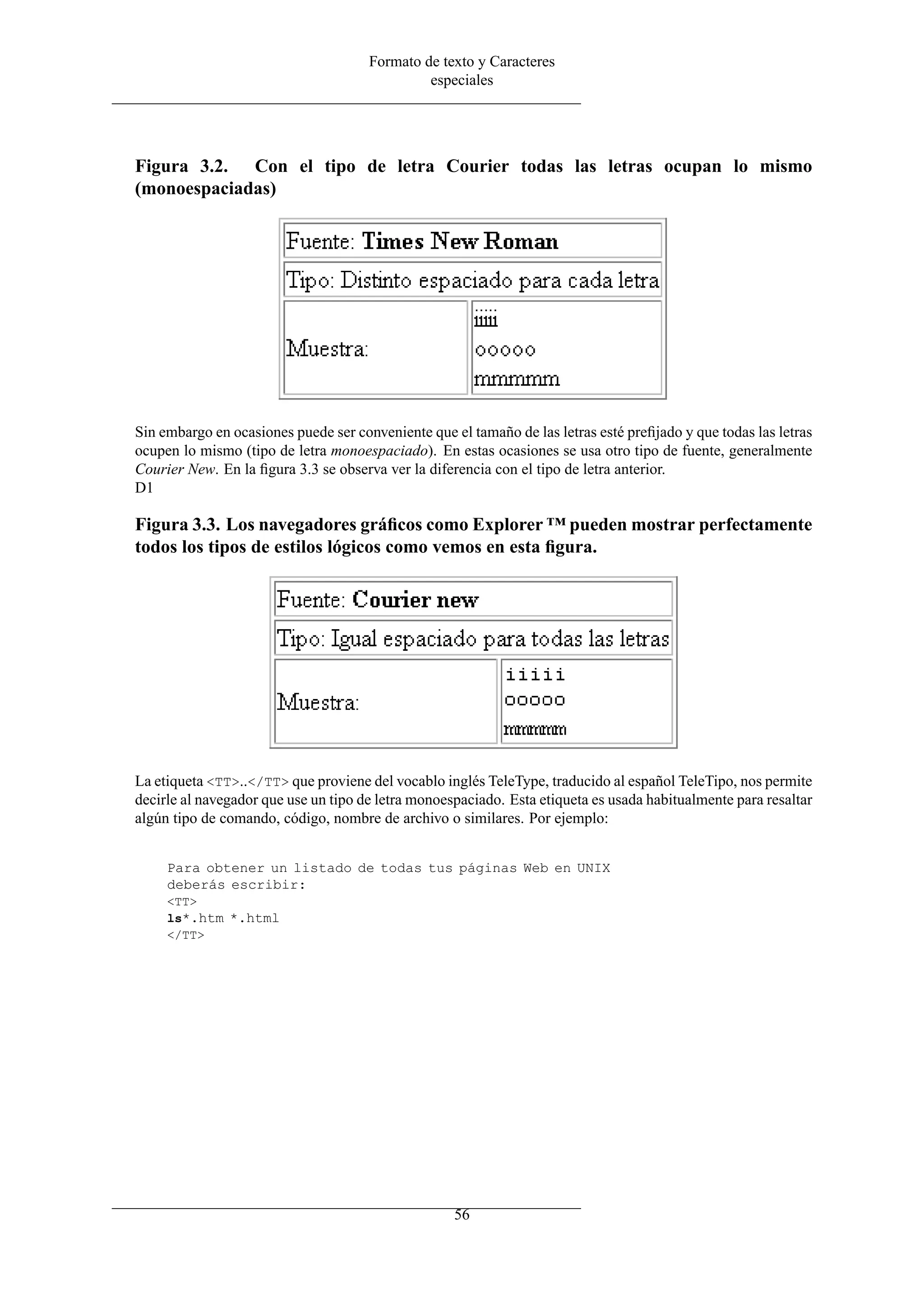 Formato de texto y Caracteres
especiales
Figura 3.2. Con el tipo de letra Courier todas las letras ocupan lo mismo
(monoespaciadas)
Sin embargo en ocasiones puede ser conveniente que el tamaño de las letras esté preﬁjado y que todas las letras
ocupen lo mismo (tipo de letra monoespaciado). En estas ocasiones se usa otro tipo de fuente, generalmente
Courier New. En la ﬁgura 3.3 se observa ver la diferencia con el tipo de letra anterior.
D1
Figura 3.3. Los navegadores gráﬁcos como Explorer ™ pueden mostrar perfectamente
todos los tipos de estilos lógicos como vemos en esta ﬁgura.
La etiqueta <TT>..</TT> que proviene del vocablo inglés TeleType, traducido al español TeleTipo, nos permite
decirle al navegador que use un tipo de letra monoespaciado. Esta etiqueta es usada habitualmente para resaltar
algún tipo de comando, código, nombre de archivo o similares. Por ejemplo:
Para obtener un listado de todas tus páginas Web en UNIX
deberás escribir:
<TT>
ls*.htm *.html
</TT>
56
 