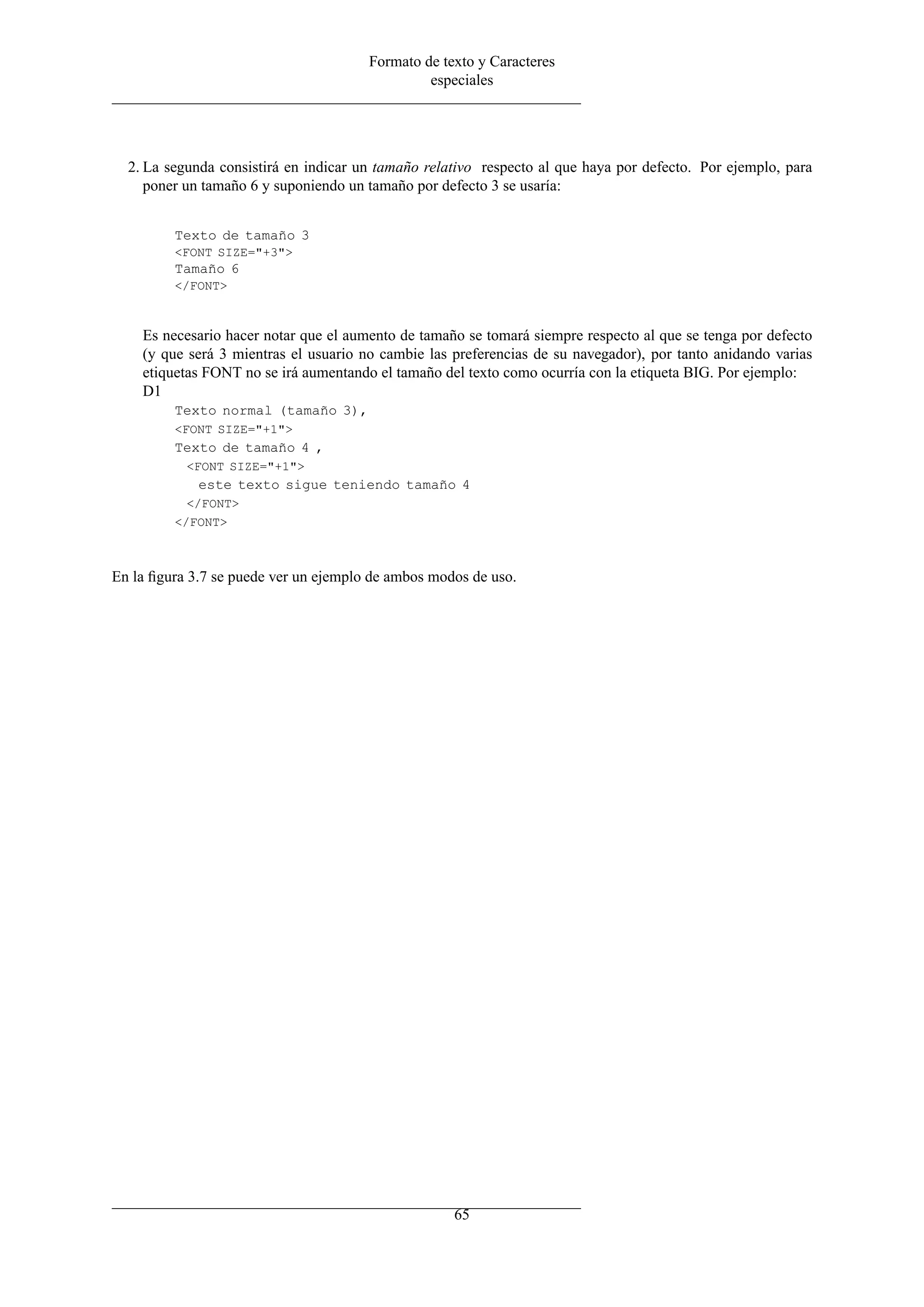 Formato de texto y Caracteres
especiales
2. La segunda consistirá en indicar un tamaño relativo respecto al que haya por defecto. Por ejemplo, para
poner un tamaño 6 y suponiendo un tamaño por defecto 3 se usaría:
Texto de tamaño 3
<FONT SIZE="+3">
Tamaño 6
</FONT>
Es necesario hacer notar que el aumento de tamaño se tomará siempre respecto al que se tenga por defecto
(y que será 3 mientras el usuario no cambie las preferencias de su navegador), por tanto anidando varias
etiquetas FONT no se irá aumentando el tamaño del texto como ocurría con la etiqueta BIG. Por ejemplo:
D1
Texto normal (tamaño 3),
<FONT SIZE="+1">
Texto de tamaño 4 ,
<FONT SIZE="+1">
este texto sigue teniendo tamaño 4
</FONT>
</FONT>
En la ﬁgura 3.7 se puede ver un ejemplo de ambos modos de uso.
65
 