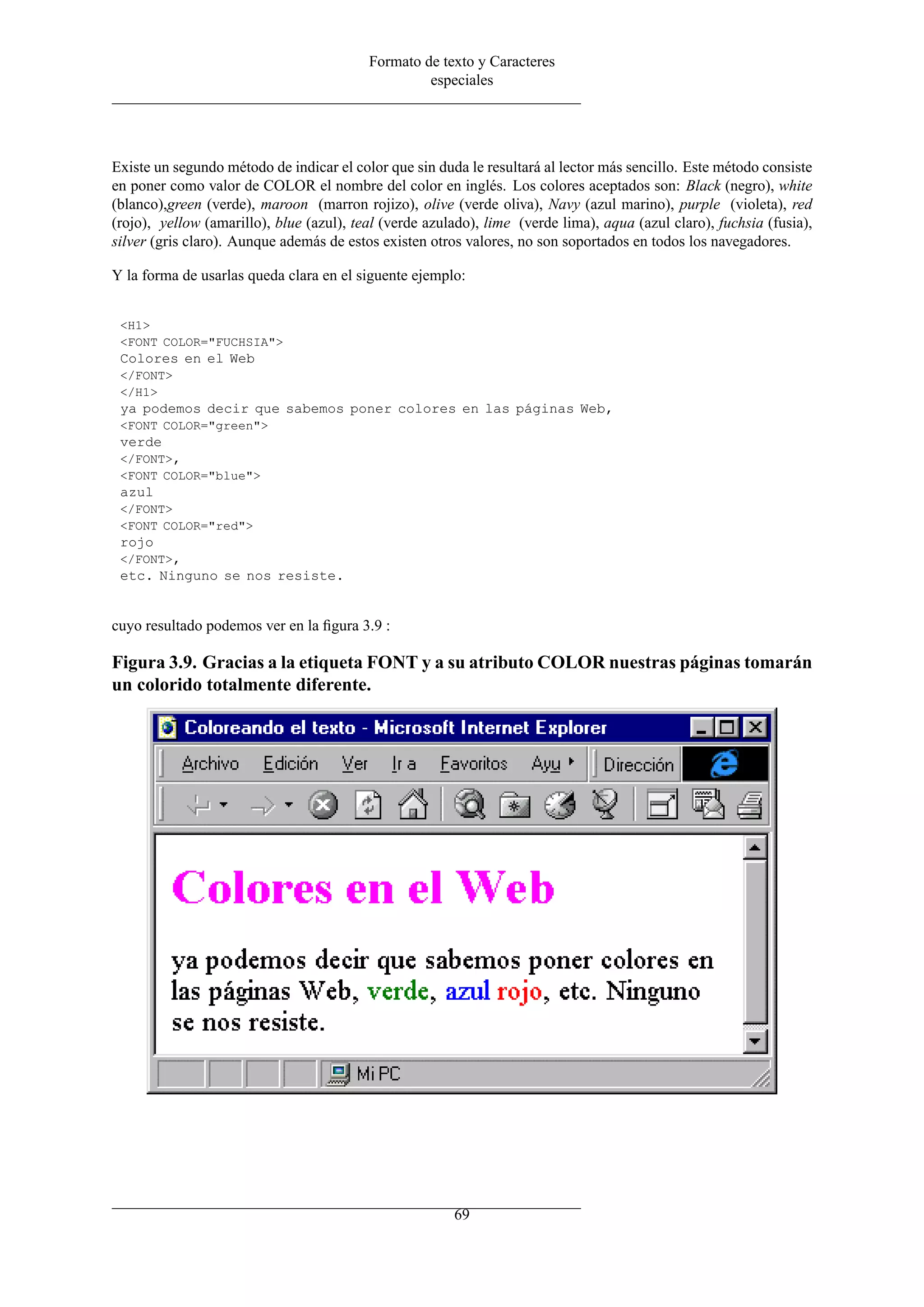 Formato de texto y Caracteres
especiales
Existe un segundo método de indicar el color que sin duda le resultará al lector más sencillo. Este método consiste
en poner como valor de COLOR el nombre del color en inglés. Los colores aceptados son: Black (negro), white
(blanco),green (verde), maroon (marron rojizo), olive (verde oliva), Navy (azul marino), purple (violeta), red
(rojo), yellow (amarillo), blue (azul), teal (verde azulado), lime (verde lima), aqua (azul claro), fuchsia (fusia),
silver (gris claro). Aunque además de estos existen otros valores, no son soportados en todos los navegadores.
Y la forma de usarlas queda clara en el siguente ejemplo:
<H1>
<FONT COLOR="FUCHSIA">
Colores en el Web
</FONT>
</H1>
ya podemos decir que sabemos poner colores en las páginas Web,
<FONT COLOR="green">
verde
</FONT>,
<FONT COLOR="blue">
azul
</FONT>
<FONT COLOR="red">
rojo
</FONT>,
etc. Ninguno se nos resiste.
cuyo resultado podemos ver en la ﬁgura 3.9 :
Figura 3.9. Gracias a la etiqueta FONT y a su atributo COLOR nuestras páginas tomarán
un colorido totalmente diferente.
69
 