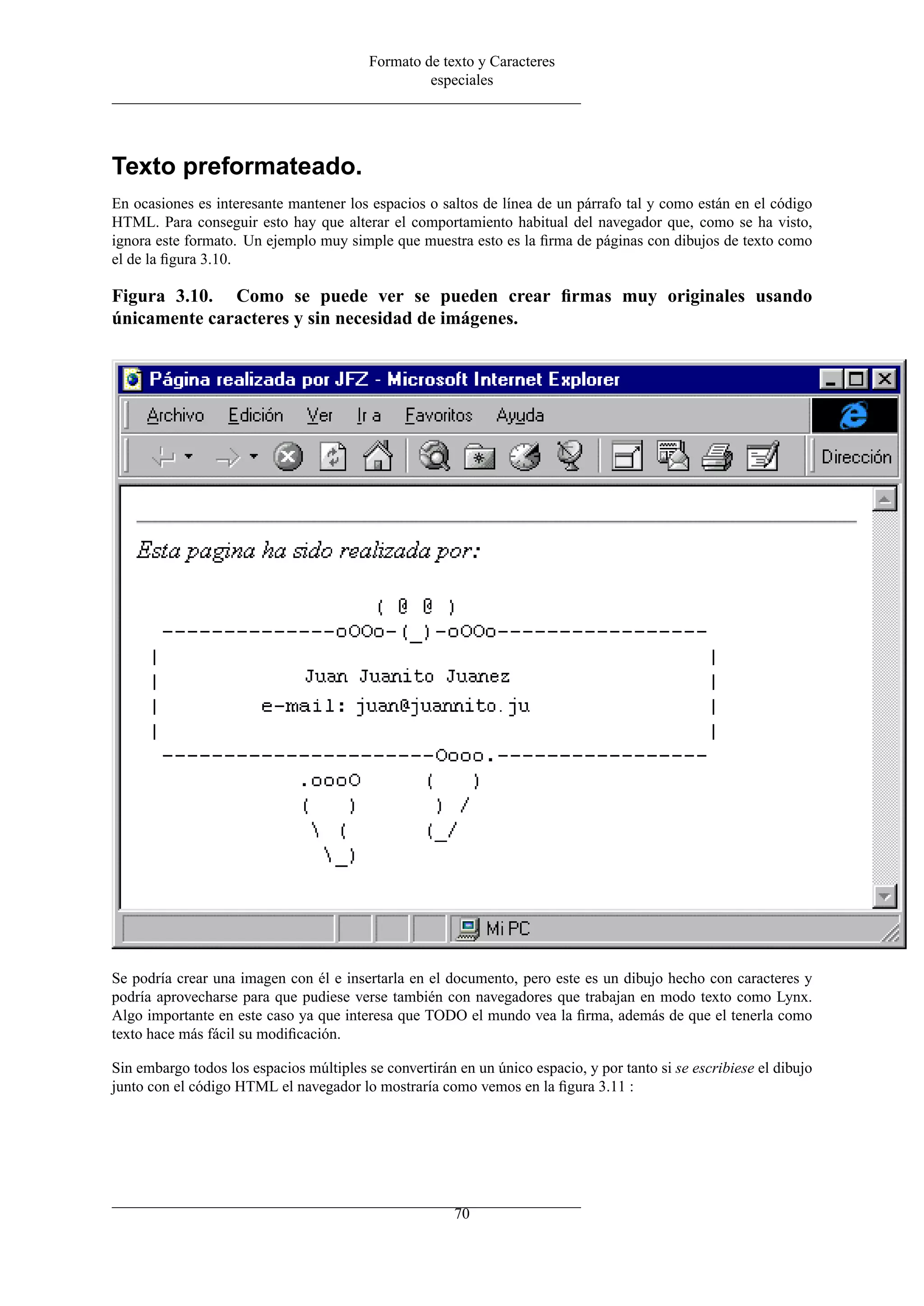 Formato de texto y Caracteres
especiales
Texto preformateado.
En ocasiones es interesante mantener los espacios o saltos de línea de un párrafo tal y como están en el código
HTML. Para conseguir esto hay que alterar el comportamiento habitual del navegador que, como se ha visto,
ignora este formato. Un ejemplo muy simple que muestra esto es la ﬁrma de páginas con dibujos de texto como
el de la ﬁgura 3.10.
Figura 3.10. Como se puede ver se pueden crear ﬁrmas muy originales usando
únicamente caracteres y sin necesidad de imágenes.
Se podría crear una imagen con él e insertarla en el documento, pero este es un dibujo hecho con caracteres y
podría aprovecharse para que pudiese verse también con navegadores que trabajan en modo texto como Lynx.
Algo importante en este caso ya que interesa que TODO el mundo vea la ﬁrma, además de que el tenerla como
texto hace más fácil su modiﬁcación.
Sin embargo todos los espacios múltiples se convertirán en un único espacio, y por tanto si se escribiese el dibujo
junto con el código HTML el navegador lo mostraría como vemos en la ﬁgura 3.11 :
70
 