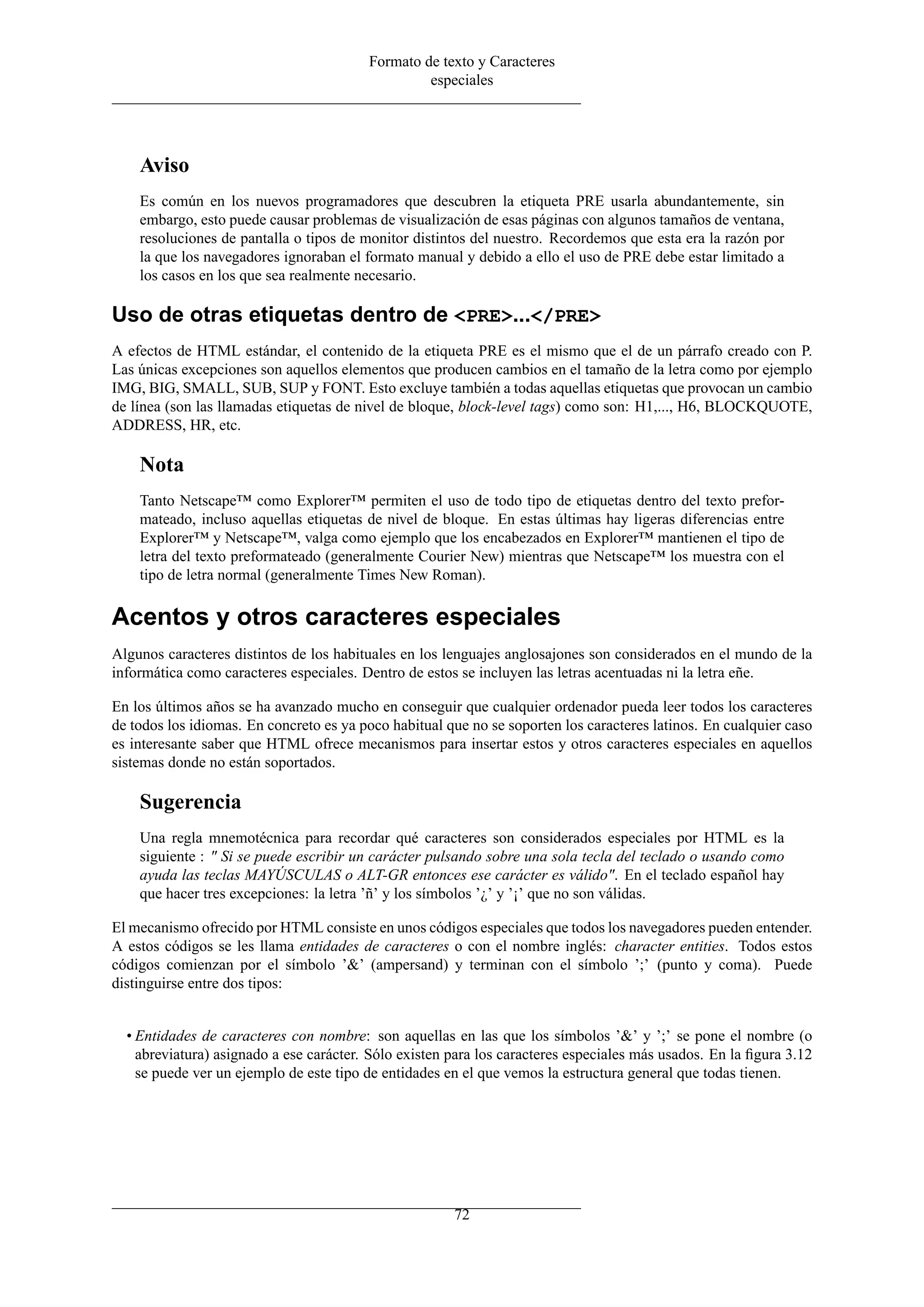 Formato de texto y Caracteres
especiales
Aviso
Es común en los nuevos programadores que descubren la etiqueta PRE usarla abundantemente, sin
embargo, esto puede causar problemas de visualización de esas páginas con algunos tamaños de ventana,
resoluciones de pantalla o tipos de monitor distintos del nuestro. Recordemos que esta era la razón por
la que los navegadores ignoraban el formato manual y debido a ello el uso de PRE debe estar limitado a
los casos en los que sea realmente necesario.
Uso de otras etiquetas dentro de <PRE>...</PRE>
A efectos de HTML estándar, el contenido de la etiqueta PRE es el mismo que el de un párrafo creado con P.
Las únicas excepciones son aquellos elementos que producen cambios en el tamaño de la letra como por ejemplo
IMG, BIG, SMALL, SUB, SUP y FONT. Esto excluye también a todas aquellas etiquetas que provocan un cambio
de línea (son las llamadas etiquetas de nivel de bloque, block-level tags) como son: H1,..., H6, BLOCKQUOTE,
ADDRESS, HR, etc.
Nota
Tanto Netscape™ como Explorer™ permiten el uso de todo tipo de etiquetas dentro del texto prefor-
mateado, incluso aquellas etiquetas de nivel de bloque. En estas últimas hay ligeras diferencias entre
Explorer™ y Netscape™, valga como ejemplo que los encabezados en Explorer™ mantienen el tipo de
letra del texto preformateado (generalmente Courier New) mientras que Netscape™ los muestra con el
tipo de letra normal (generalmente Times New Roman).
Acentos y otros caracteres especiales
Algunos caracteres distintos de los habituales en los lenguajes anglosajones son considerados en el mundo de la
informática como caracteres especiales. Dentro de estos se incluyen las letras acentuadas ni la letra eñe.
En los últimos años se ha avanzado mucho en conseguir que cualquier ordenador pueda leer todos los caracteres
de todos los idiomas. En concreto es ya poco habitual que no se soporten los caracteres latinos. En cualquier caso
es interesante saber que HTML ofrece mecanismos para insertar estos y otros caracteres especiales en aquellos
sistemas donde no están soportados.
Sugerencia
Una regla mnemotécnica para recordar qué caracteres son considerados especiales por HTML es la
siguiente : " Si se puede escribir un carácter pulsando sobre una sola tecla del teclado o usando como
ayuda las teclas MAYÚSCULAS o ALT-GR entonces ese carácter es válido". En el teclado español hay
que hacer tres excepciones: la letra ’ñ’ y los símbolos ’¿’ y ’¡’ que no son válidas.
El mecanismo ofrecido por HTML consiste en unos códigos especiales que todos los navegadores pueden entender.
A estos códigos se les llama entidades de caracteres o con el nombre inglés: character entities. Todos estos
códigos comienzan por el símbolo ’&’ (ampersand) y terminan con el símbolo ’;’ (punto y coma). Puede
distinguirse entre dos tipos:
• Entidades de caracteres con nombre: son aquellas en las que los símbolos ’&’ y ’;’ se pone el nombre (o
abreviatura) asignado a ese carácter. Sólo existen para los caracteres especiales más usados. En la ﬁgura 3.12
se puede ver un ejemplo de este tipo de entidades en el que vemos la estructura general que todas tienen.
72
 