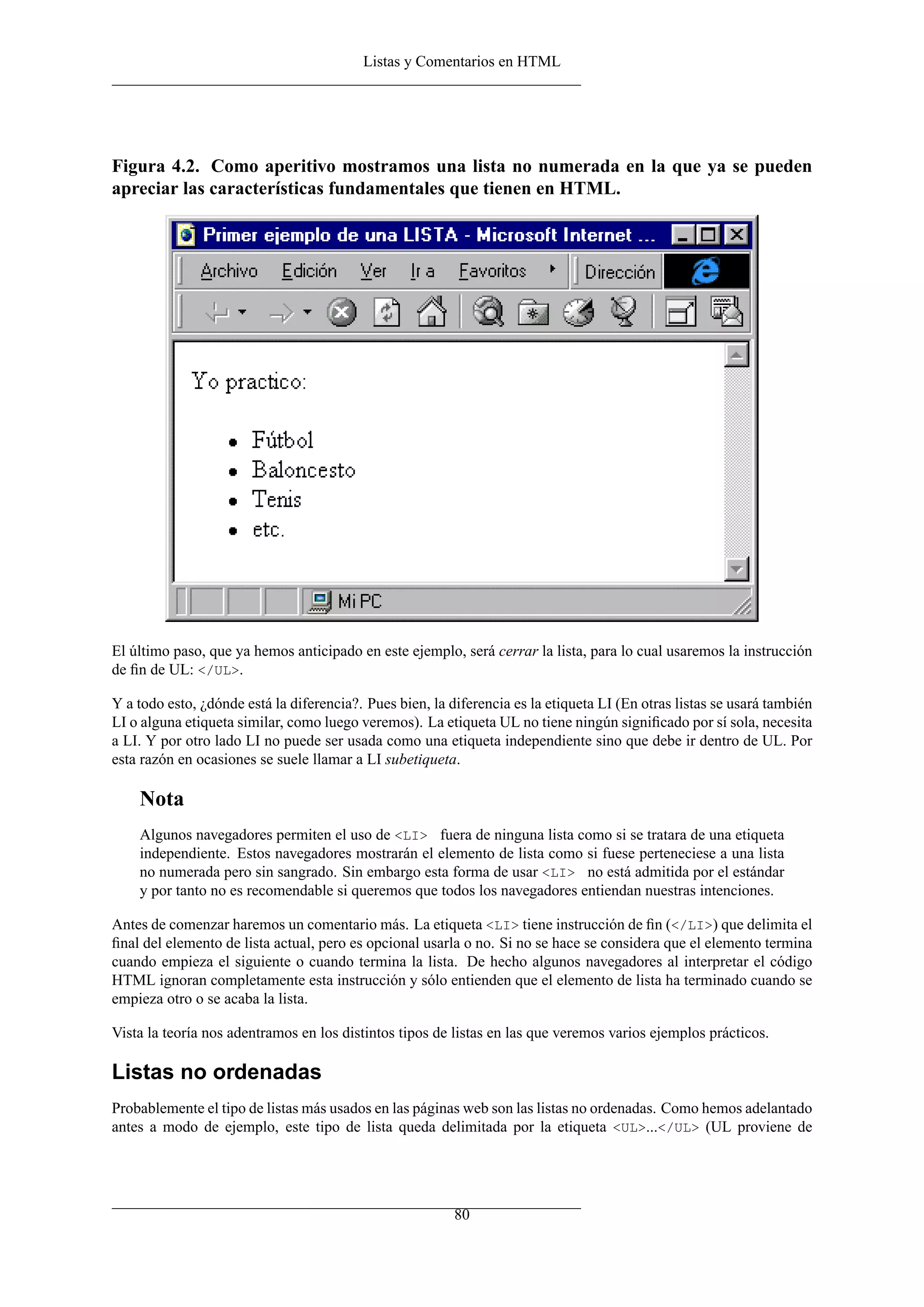 Listas y Comentarios en HTML
Figura 4.2. Como aperitivo mostramos una lista no numerada en la que ya se pueden
apreciar las características fundamentales que tienen en HTML.
El último paso, que ya hemos anticipado en este ejemplo, será cerrar la lista, para lo cual usaremos la instrucción
de ﬁn de UL: </UL>.
Y a todo esto, ¿dónde está la diferencia?. Pues bien, la diferencia es la etiqueta LI (En otras listas se usará también
LI o alguna etiqueta similar, como luego veremos). La etiqueta UL no tiene ningún signiﬁcado por sí sola, necesita
a LI. Y por otro lado LI no puede ser usada como una etiqueta independiente sino que debe ir dentro de UL. Por
esta razón en ocasiones se suele llamar a LI subetiqueta.
Nota
Algunos navegadores permiten el uso de <LI> fuera de ninguna lista como si se tratara de una etiqueta
independiente. Estos navegadores mostrarán el elemento de lista como si fuese perteneciese a una lista
no numerada pero sin sangrado. Sin embargo esta forma de usar <LI> no está admitida por el estándar
y por tanto no es recomendable si queremos que todos los navegadores entiendan nuestras intenciones.
Antes de comenzar haremos un comentario más. La etiqueta <LI> tiene instrucción de ﬁn (</LI>) que delimita el
ﬁnal del elemento de lista actual, pero es opcional usarla o no. Si no se hace se considera que el elemento termina
cuando empieza el siguiente o cuando termina la lista. De hecho algunos navegadores al interpretar el código
HTML ignoran completamente esta instrucción y sólo entienden que el elemento de lista ha terminado cuando se
empieza otro o se acaba la lista.
Vista la teoría nos adentramos en los distintos tipos de listas en las que veremos varios ejemplos prácticos.
Listas no ordenadas
Probablemente el tipo de listas más usados en las páginas web son las listas no ordenadas. Como hemos adelantado
antes a modo de ejemplo, este tipo de lista queda delimitada por la etiqueta <UL>...</UL> (UL proviene de
80
 