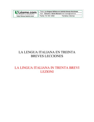 Título: La lengua italiana en treinta breves lecciones
                                      Autor: Giancarlo v. Nacher M alvaioli Email: nacher@ avantel.net
ESTE DO CUMENTO FUE DESCARG ADO DE:
 http://w w w .leam e.com             Fecha: 16 / 06 / 2002                  Temática: Idiomas




    LA LENGUA ITALIANA EN TREINTA
          BREVES LECCIONES


LA LINGUA ITALIANA IN TRENTA BREVI
              LEZIONI
 