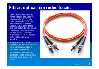 Fibras ópticas em redes locaisFibras ópticas em redes locais
Vários tipos de cabos de
fibras ópticas são usados
em redes locais. O cabo
mostrado ao lado foi um
dos primeiros a serem
usados. Seus conectores
são chamados de ST. Estão
caindo em desuso, sendo
substituídos por outros
conectores mais modernos
e de instalação mais
simples.
Note que o cabo é na
verdade um par, sendo uma
fibra para transmisão e
outra para recepção.
Na extremidade de cada
conector existe uma tampa
plástica para proteger a
fibra.
113Índice
 