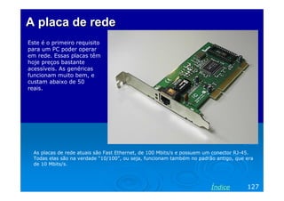 A placa de redeA placa de rede
Este é o primeiro requisito
para um PC poder operar
em rede. Essas placas têm
hoje preços bastante
acessíveis. As genéricas
funcionam muito bem, e
custam abaixo de 50
reais.
As placas de rede atuais são Fast Ethernet, de 100 Mbits/s e possuem um conector RJ-45.
Todas elas são na verdade “10/100”, ou seja, funcionam também no padrão antigo, que era
de 10 Mbits/s.
127Índice
 