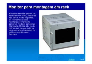 Monitor para montagem em rackMonitor para montagem em rack
Monitores também podem ser
montados em racks, apesar de
não serem muito elegantes.
Os fabricantes desses
monitores normalmente
compram modelos comerciais
(Samsung, Philips, LG, etc.) e
retiram sua carcaça externa
para que sejam instalados no
gabinete metálico que
fabricam.
145Índice
 