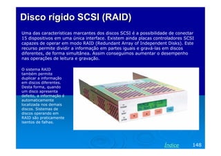 Disco rígido SCSI (RAID)Disco rígido SCSI (RAID)
Uma das características marcantes dos discos SCSI é a possibilidade de conectar
15 dispositivos em uma única interface. Existem ainda placas controladores SCSI
capazes de operar em modo RAID (Redundant Array of Independent Disks). Este
recurso permite dividir a informação em partes iguais e gravá-las em discos
diferentes, de forma simultânea. Assim conseguimos aumentar o desempenho
nas operações de leitura e gravação.
148Índice
O sistema RAID
também permite
duplicar a informação
em discos diferentes.
Desta forma, quando
um disco apresenta
defeito, a informação é
automaticamente
localizada nos demais
discos. Sistemas de
discos operando em
RAID são praticamente
isentos de falhas.
 