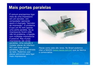 Mais portas paralelasMais portas paralelas
É comum precisarmos ligar
mais de uma impressora
em um servidor. Um
computador operando
assim é chamado “Servidor
de impressão”. O problema
é que um PC tem apenas
uma porta paralela. Se as
impressoras forem USB,
não há problema, a ligação
com múltiplas impressoras
é possível. Mas muitas
impressoras são ainda
paralelas. Uma solução é
instalar placas de interface
PCI com duas portas
paralelas, como a mostrada
ao lado. Podemos usar
placas adicionais para ligar
mais impressoras.
156Índice
Placas como esta são raras. No Brasil podemos
citar a NAXOS (www.naxos.com.br) que as fabrica
e comercializa.
 
