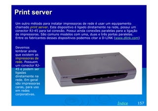 Print serverPrint server
Um outro método para instalar impressoras de rede é usar um equipamento
chamado print server. Este dispositivo é ligado diretamente na rede, possui um
conector RJ-45 para tal conexão. Possui ainda conexões paralelas para a ligação
de impressoras. São comuns modelos com uma, duas e três portas paralelas.
Entre os fabricantes desses dispositivos podemos citar a D-LINK (www.dlink.com)
157Índice
Devemos
lembrar ainda
que existem as
impressoras de
rede. Possuem
um conector RJ-
45 e podem ser
ligadas
diretamente na
rede. Em geral
são impressoras
caras, para uso
em redes
corporativas.
 