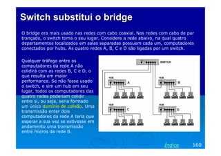Switch substitui o bridgeSwitch substitui o bridge
O bridge era mais usado nas redes com cabo coaxial. Nas redes com cabo de par
trançado, o switch toma o seu lugar. Considere a rede abaixo, na qual quatro
departamentos localizados em salas separadas possuem cada um, computadores
conectados por hubs. As quatro redes A, B, C e D são ligadas por um switch.
160Índice
Qualquer tráfego entre os
computadores da rede A não
colidirá com as redes B, C e D, o
que resulta em maior
performance. Se não fosse usado
o switch, e sim um hub em seu
lugar, todos os computadores das
quatro redes poderiam colidir
entre si, ou seja, seria formado
um único domínio de colisão. Uma
transmissão enter dois
computadores da rede A teria que
esperar a sua vez se estivesse em
andamento uma transmissão
entre micros da rede B.
 